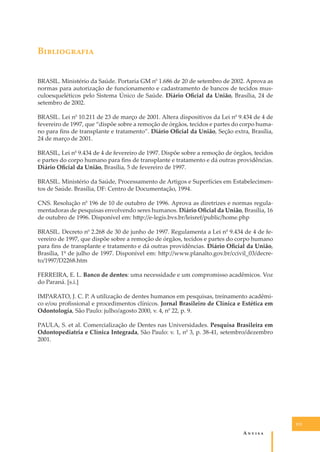 B�����������
BRASIL. Ministério da Saúde. Portaria GM n0 1.686 de 20 de setembro de 2002. Aprova as
normas para autorização de funcionamento e cadastramento de bancos de tecidos musculoesqueléticos pelo Sistema Único de Saúde. Diário Oﬁcial da União, Brasília, 24 de
setembro de 2002.
BRASIL. Lei n0 10.211 de 23 de março de 2001. Altera dispositivos da Lei n0 9.434 de 4 de
fevereiro de 1997, que “dispõe sobre a remoção de órgãos, tecidos e partes do corpo humano para ﬁns de transplante e tratamento”. Diário Oﬁcial da União, Seção extra, Brasília,
24 de março de 2001.
BRASIL, Lei n0 9.434 de 4 de fevereiro de 1997. Dispõe sobre a remoção de órgãos, tecidos
e partes do corpo humano para ﬁns de transplante e tratamento e dá outras providências.
Diário Oﬁcial da União, Brasília, 5 de fevereiro de 1997.
BRASIL. Ministério da Saúde, Processamento de Artigos e Superfícies em Estabelecimentos de Saúde. Brasília, DF: Centro de Documentação, 1994.
CNS. Resolução n0 196 de 10 de outubro de 1996. Aprova as diretrizes e normas regulamentadoras de pesquisas envolvendo seres humanos. Diário Oﬁcial da União, Brasília, 16
de outubro de 1996. Disponível em: h�p://e-legis.bvs.br/leisref/public/home.php
BRASIL. Decreto n0 2.268 de 30 de junho de 1997. Regulamenta a Lei n0 9.434 de 4 de fevereiro de 1997, que dispõe sobre a remoção de órgãos, tecidos e partes do corpo humano
para ﬁns de transplante e tratamento e dá outras providências. Diário Oﬁcial da União,
Brasília, 1º de julho de 1997. Disponível em: h�p://www.planalto.gov.br/ccivil_03/decreto/1997/D2268.htm
FERREIRA, E. L. Banco de dentes: uma necessidade e um compromisso acadêmicos. Voz
do Paraná. [s.i.]
IMPARATO, J. C. P. A utilização de dentes humanos em pesquisas, treinamento acadêmico e/ou proﬁssional e procedimentos clínicos. Jornal Brasileiro de Clínica e Estética em
Odontologia, São Paulo: julho/agosto 2000, v. 4, n0 22, p. 9.
PAULA, S. et al. Comercialização de Dentes nas Universidades. Pesquisa Brasileira em
Odontopediatria e Clínica Integrada, São Paulo: v. 1, n0 3, p. 38-41, setembro/dezembro
2001.

111

A�����

 