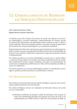 XII
12. G������������ �� R�������
�� S������� O������������
Luiz Carlos da Fonseca e Silva
Regina Maria Gonçalves Barcellos
A temática acerca dos resíduos de serviços de saúde, em especial os de serviços odontológicos, necessita ampliação e aprofundamento de estudos, devido
às controvérsias decorrentes das implicações desses resíduos no que se refere à
saúde ambiental. Nela estão contidas questões vinculadas à saúde ocupacional e
dos usuários dos serviços odontológicos e ao saneamento ambiental.
O gerenciamento é tido como um processo capaz de minimizar ou até mesmo impedir os efeitos adversos causados pelos Resíduos de Serviços de Saúde (RSS), do
ponto de vista sanitário, ambiental e ocupacional, sempre que realizado racional
e adequadamente.
Os resíduos gerados nos serviços odontológicos causam risco à saúde pública
e ocupacional equivalente aos resíduos dos demais estabelecimentos de saúde.
Seus responsáveis técnicos devem implantar um plano de gerenciamento de
acordo com o estabelecido na RDC/Anvisa n0 306, de 07 de dezembro de 2004, ou
a que vier substituí-la.
Os resíduos gerados nos serviços odontológicos podem ser classiﬁcados em biológicos, químicos, perfurocortantes ou escariﬁcantes e comuns.

12.1. R������� ����������
São resíduos com possível presença de agentes biológicos, que por suas características podem apresentar risco de infecção.
Os resíduos biológicos devem ser manejados de diferentes formas, de acordo
com sua composição:
A) Resíduos resultantes da atenção à saúde de indivíduos com suspeita ou
certeza de contaminação biológica por agentes com classe de risco 4, em
conformidade com a RDC/Anvisa n0 306, de 07 de dezembro de 2004, ou
113

A�����

 