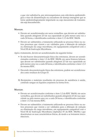 a que vier substituí-la, por microorganismos com relevância epidemiológica e risco de disseminação ou causadores de doença emergente que se
torne epidemiologicamente importante ou cujo mecanismo de transmissão seja desconhecido.

M�����:
• Devem ser acondicionados em sacos vermelhos, que devem ser substituídos quando atingirem 2/3 de sua capacidade ou pelo menos uma vez a
cada 24 horas, e identiﬁcados conforme o item 1.3.3 da RDC 306/04.
• Devem ser submetidos a tratamento utilizando-se processo físico ou outros processos que vierem a ser validados para a obtenção de redução
ou eliminação da carga microbiana, em equipamento compatível com o
Nível III de Inativação Microbiana.
Após o tratamento, devem ser acondicionados da seguinte forma:
• Se não houver descaracterização física das estruturas, devem ser acondicionados conforme o item 1.2 da RDC 306/04, em sacos brancos leitosos,
que devem ser substituídos quando atingirem 2/3 de sua capacidade ou
pelo menos uma vez a cada 24 horas, e identiﬁcados conforme o item 1.3.3
da mesma RDC.
• Havendo descaracterização física das estruturas, podem ser acondicionados como resíduos do Grupo D.
B) Recipientes e materiais resultantes do processo de assistência à saúde,
contendo sangue ou líquidos corpóreos na forma livre.

M�����:
• Devem ser acondicionados conforme o item 1.2 da RDC 306/04, em sacos
vermelhos, que devem ser substituídos quando atingirem 2/3 de sua capacidade ou pelo menos uma vez a cada 24 horas, e identiﬁcados conforme
o item 1.3.3 da mesma RDC.
• Devem ser submetidos a tratamento utilizando-se processo físico ou outros processos que vierem a ser validados para a obtenção de redução
ou eliminação da carga microbiana, em equipamento compatível com o
Nível III de Inativação Microbiana (Apêndice IV da RDC 306/04) e que
desestruture as suas características físicas, de modo a se tornarem irreconhecíveis.

114

S������� O������������: P�������� � C������� �� R�����

 