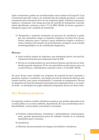 Após o tratamento, podem ser acondicionados como resíduos do Grupo D. Caso
o tratamento previsto venha a ser realizado fora da unidade geradora, o acondicionamento para transporte deve ser em recipiente rígido, resistente a punctura,
ruptura e vazamento, com tampa provida de controle de fechamento e devidamente identiﬁcado, conforme o item 1.3.3 da RDC 306/04, de forma a garantir o
transporte seguro até a unidade de tratamento.
C) Recipientes e materiais resultantes do processo de assistência à saúde,
que não contenham sangue ou líquidos corpóreos na forma livre (luvas,
óculos, máscaras, gaze e outros) e peças anatômicas (órgãos e tecidos) e
outros resíduos provenientes de procedimentos cirúrgicos ou de estudos
anatomopatológicos ou de conﬁrmação diagnóstica.

M�����:
• Esses resíduos podem ser dispostos, sem tratamento prévio, em local devidamente licenciado para disposição ﬁnal de RSS.
• Devem ser acondicionados em sacos brancos leitosos, que devem ser substituídos quando atingirem 2/3 de sua capacidade ou pelo menos uma vez
a cada 24 horas, e identiﬁcados conforme o item 1.3.3 da RDC 306/04 .
Os sacos devem estar contidos em recipiente de material lavável, resistente a
punctura, ruptura e vazamento, com tampa provida de sistema de abertura sem
contato manual, com cantos arredondados, e resistente ao tombamento. Devem
ser dispostos em local devidamente licenciado para disposição ﬁnal, e, na ausência deste, as orientações do órgão ambiental competente devem ser observadas.

12.2. R������� ��������
Os seguintes resíduos contêm substâncias químicas que podem apresentar risco
à saúde pública ou ao meio ambiente, dependendo de suas características de inﬂamabilidade, corrosividade, reatividade e toxicidade:
a) Produtos antimicrobianos, citostáticos e antineoplásicos; imunossupressores, quando apresentarem prazo de validade vencido ou se tornarem
impróprios para o consumo.
b) Anestésicos.
c) Eﬂuentes de processadores de imagem (reveladores e ﬁxadores).
115

A�����

 