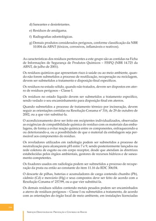d) Saneantes e desinfetantes.
e) Resíduos de amálgama.
f) Radiograﬁas odontológicas.
g) Demais produtos considerados perigosos, conforme classiﬁcação da NBR
10.004 da ABNT (tóxicos, corrosivos, inﬂamáveis e reativos).
As características dos resíduos pertencentes a este grupo são as contidas na Ficha
de Informações de Segurança de Produtos Químicos – FISPQ (NBR 14.725 da
ABNT, de julho de 2001).
Os resíduos químicos que apresentam risco à saúde ou ao meio ambiente, quando não forem submetidos a processo de reutilização, recuperação ou reciclagem,
devem ser submetidos a tratamento e disposição ﬁnal especíﬁcos.
Os resíduos no estado sólido, quando não tratados, devem ser dispostos em aterro de resíduos perigosos – Classe I.
Os resíduos no estado líquido devem ser submetidos a tratamento especíﬁco,
sendo vedado o seu encaminhamento para disposição ﬁnal em aterros.
Quando submetidos a processo de tratamento térmico por incineração, devem
seguir as orientações contidas na Resolução Conama n0 316, de 29 de outubro de
2002, ou a que vier substituí-la.
O acondicionamento deve ser feito em recipientes individualizados, observadas
as exigências de compatibilidade química do resíduo com os materiais das embalagens, de forma a evitar reação química entre os componentes, enfraquecendo-a
ou deteriorando-a, ou a possibilidade de que o material da embalagem seja permeável aos componentes do resíduo.
Os reveladores utilizados em radiologia podem ser submetidos a processo de
neutralização para alcançarem pH entre 7 e 9, sendo posteriormente lançados na
rede coletora de esgoto ou em corpo receptor, desde que atendam às diretrizes
estabelecidas pelos órgãos ambientais, gestores de recursos hídricos e de saneamento competentes.
Os ﬁxadores usados em radiologia podem ser submetidos a processo de recuperação da prata ou então ao constante do item 11.16 da RDC 306/04.
O descarte de pilhas, baterias e acumuladores de carga contendo chumbo (Pb),
cádmio (Cd) e mercúrio (Hg) e seus compostos deve ser feito de acordo com a
Resolução Conama n0 257/99, ou a que vier substituí-la.
Os demais resíduos sólidos contendo metais pesados podem ser encaminhados
a aterro de resíduos perigosos – Classe I ou submetidos a tratamento, de acordo
com as orientações do órgão local de meio ambiente, em instalações licenciadas

116

S������� O������������: P�������� � C������� �� R�����

 