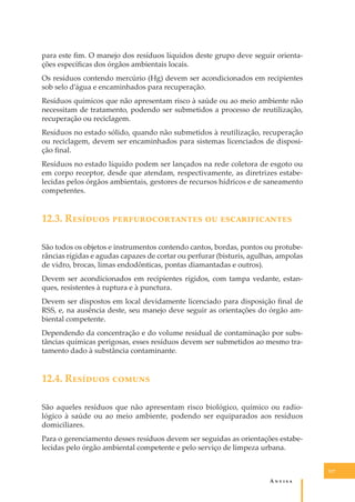 para este ﬁm. O manejo dos resíduos líquidos deste grupo deve seguir orientações especíﬁcas dos órgãos ambientais locais.
Os resíduos contendo mercúrio (Hg) devem ser acondicionados em recipientes
sob selo d’água e encaminhados para recuperação.
Resíduos químicos que não apresentam risco à saúde ou ao meio ambiente não
necessitam de tratamento, podendo ser submetidos a processo de reutilização,
recuperação ou reciclagem.
Resíduos no estado sólido, quando não submetidos à reutilização, recuperação
ou reciclagem, devem ser encaminhados para sistemas licenciados de disposição ﬁnal.
Resíduos no estado líquido podem ser lançados na rede coletora de esgoto ou
em corpo receptor, desde que atendam, respectivamente, as diretrizes estabelecidas pelos órgãos ambientais, gestores de recursos hídricos e de saneamento
competentes.

12.3. R������� ���������������� �� ��������������
São todos os objetos e instrumentos contendo cantos, bordas, pontos ou protuberâncias rígidas e agudas capazes de cortar ou perfurar (bisturis, agulhas, ampolas
de vidro, brocas, limas endodônticas, pontas diamantadas e outros).
Devem ser acondicionados em recipientes rígidos, com tampa vedante, estanques, resistentes à ruptura e à punctura.
Devem ser dispostos em local devidamente licenciado para disposição ﬁnal de
RSS, e, na ausência deste, seu manejo deve seguir as orientações do órgão ambiental competente.
Dependendo da concentração e do volume residual de contaminação por substâncias químicas perigosas, esses resíduos devem ser submetidos ao mesmo tratamento dado à substância contaminante.

12.4. R������� ������
São aqueles resíduos que não apresentam risco biológico, químico ou radiológico à saúde ou ao meio ambiente, podendo ser equiparados aos resíduos
domiciliares.
Para o gerenciamento desses resíduos devem ser seguidas as orientações estabelecidas pelo órgão ambiental competente e pelo serviço de limpeza urbana.
117

A�����

 