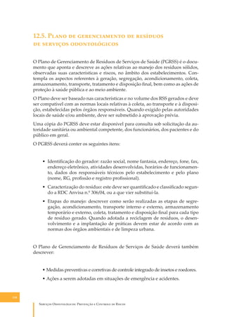 12.5. P���� �� ������������� �� ��������
�� �������� �������������
O Plano de Gerenciamento de Resíduos de Serviços de Saúde (PGRSS) é o documento que aponta e descreve as ações relativas ao manejo dos resíduos sólidos,
observadas suas características e riscos, no âmbito dos estabelecimentos. Contempla os aspectos referentes à geração, segregação, acondicionamento, coleta,
armazenamento, transporte, tratamento e disposição ﬁnal, bem como as ações de
proteção à saúde pública e ao meio ambiente.
O Plano deve ser baseado nas características e no volume dos RSS gerados e deve
ser compatível com as normas locais relativas à coleta, ao transporte e à disposição, estabelecidas pelos órgãos responsáveis. Quando exigido pelas autoridades
locais de saúde e/ou ambiente, deve ser submetido à aprovação prévia.
Uma cópia do PGRSS deve estar disponível para consulta sob solicitação da autoridade sanitária ou ambiental competente, dos funcionários, dos pacientes e do
público em geral.
O PGRSS deverá conter os seguintes itens:
• Identiﬁcação do gerador: razão social, nome fantasia, endereço, fone, fax,
endereço eletrônico, atividades desenvolvidas, horários de funcionamento, dados dos responsáveis técnicos pelo estabelecimento e pelo plano
(nome, RG, proﬁssão e registro proﬁssional).
• Caracterização do resíduo: este deve ser quantiﬁcado e classiﬁcado segundo a RDC Anvisa n.º 306/04, ou a que vier substituí-la.
• Etapas do manejo: descrever como serão realizadas as etapas de segregação, acondicionamento, transporte interno e externo, armazenamento
temporário e externo, coleta, tratamento e disposição ﬁnal para cada tipo
de resíduo gerado. Quando adotada a reciclagem de resíduos, o desenvolvimento e a implantação de práticas devem estar de acordo com as
normas dos órgãos ambientais e de limpeza urbana.
O Plano de Gerenciamento de Resíduos de Serviços de Saúde deverá também
descrever:
• Medidas preventivas e corretivas de controle integrado de insetos e roedores.
• Ações a serem adotadas em situações de emergência e acidentes.

118

S������� O������������: P�������� � C������� �� R�����

 