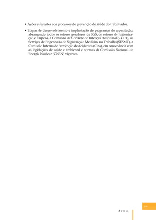• Ações referentes aos processos de prevenção de saúde do trabalhador.
• Etapas de desenvolvimento e implantação de programas de capacitação,
abrangendo todos os setores geradores de RSS, os setores de higienização e limpeza, a Comissão de Controle de Infecção Hospitalar (CCIH), os
Serviços de Engenharia de Segurança e Medicina no Trabalho (SESMT), a
Comissão Interna de Prevenção de Acidentes (Cipa), em consonância com
as legislações de saúde e ambiental e normas da Comissão Nacional de
Energia Nuclear (CNEN) vigentes.

119

A�����

 