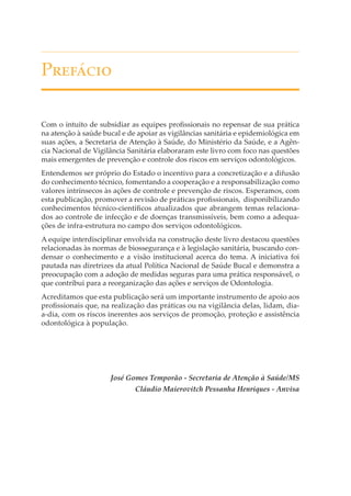 P�������
Com o intuito de subsidiar as equipes proﬁssionais no repensar de sua prática
na atenção à saúde bucal e de apoiar as vigilâncias sanitária e epidemiológica em
suas ações, a Secretaria de Atenção à Saúde, do Ministério da Saúde, e a Agência Nacional de Vigilância Sanitária elaboraram este livro com foco nas questões
mais emergentes de prevenção e controle dos riscos em serviços odontológicos.
Entendemos ser próprio do Estado o incentivo para a concretização e a difusão
do conhecimento técnico, fomentando a cooperação e a responsabilização como
valores intrínsecos às ações de controle e prevenção de riscos. Esperamos, com
esta publicação, promover a revisão de práticas proﬁssionais, disponibilizando
conhecimentos técnico-cientíﬁcos atualizados que abrangem temas relacionados ao controle de infecção e de doenças transmissíveis, bem como a adequações de infra-estrutura no campo dos serviços odontológicos.
A equipe interdisciplinar envolvida na construção deste livro destacou questões
relacionadas às normas de biossegurança e à legislação sanitária, buscando condensar o conhecimento e a visão institucional acerca do tema. A iniciativa foi
pautada nas diretrizes da atual Política Nacional de Saúde Bucal e demonstra a
preocupação com a adoção de medidas seguras para uma prática responsável, o
que contribui para a reorganização das ações e serviços de Odontologia.
Acreditamos que esta publicação será um importante instrumento de apoio aos
proﬁssionais que, na realização das práticas ou na vigilância delas, lidam, diaa-dia, com os riscos inerentes aos serviços de promoção, proteção e assistência
odontológica à população.

José Gomes Temporão - Secretaria de Atenção à Saúde/MS
Cláudio Maierovitch Pessanha Henriques - Anvisa

 