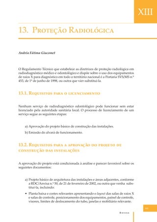 XIII
13. P������� R����������
Andréa Fátima Giacomet

O Regulamento Técnico que estabelece as diretrizes de proteção radiológica em
radiodiagnóstico médico e odontológico e dispõe sobre o uso dos equipamentos
de raios X para diagnóstico em todo o território nacional é a Portaria SVS/MS n.º
453, de 1º de junho de 1998, ou outra que vier substituí-la.

13.1. R��������� ���� � �������������
Nenhum serviço de radiodiagnóstico odontológico pode funcionar sem estar
licenciado pela autoridade sanitária local. O processo de licenciamento de um
serviço segue as seguintes etapas:
a) Aprovação do projeto básico de construção das instalações.
b) Emissão do alvará de funcionamento.

13.2. R��������� ���� � ��������� �� ������� ��
���������� ��� �����������
A aprovação do projeto está condicionada à análise e parecer favorável sobre os
seguintes documentos:
a) Projeto básico de arquitetura das instalações e áreas adjacentes, conforme
a RDC/Anvisa n.º 50, de 21 de fevereiro de 2002, ou outra que venha substituí-la, incluindo:
• Planta baixa e cortes relevantes apresentando o layout das salas de raios X
e salas de controle, posicionamento dos equipamentos, painel de controle,
visores, limites de deslocamento do tubo, janelas e mobiliário relevante.
121

A�����

 