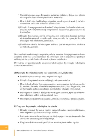 • Classiﬁcação das áreas do serviço, indicando os fatores de uso e os fatores
de ocupação das vizinhanças de cada instalação.
• Descrição técnica das blindagens (portas, paredes, piso, teto, etc.), incluindo material utilizado, espessura e densidade.
b) Relação dos equipamentos de raios X diagnósticos (incluindo fabricante,
modelo, mA e kVp máximas), componentes e acessórios, previstos para as
instalações.
c) Relação dos exames a serem efetuados, com estimativa da carga máxima
de trabalho semanal, considerando uma previsão de operação de cada
instalação por, no mínimo, cinco anos.
d) Planilha de cálculo de blindagem assinada por um especialista em física
de radiodiagnóstico.
Os consultórios odontológicos que disponham somente de equipamentos de radiograﬁa intra-oral são dispensados de aprovação, sob os aspectos de proteção
radiológica, do projeto básico de construção das instalações.
Deve ainda ser providenciado um memorial descritivo de proteção radiológica
contendo, no mínimo:
a) Descrição do estabelecimento e de suas instalações, incluindo:
• Identiﬁcação do serviço e seu responsável legal.
• Relação dos procedimentos radiológicos implementados.
• Descrição detalhada dos equipamentos e componentes, incluindo modelo, número de série, número de registro na Anvisa, tipo de gerador, ano
de fabricação, data da instalação, mobilidade e situação operacional.
• Descrição dos sistemas de registro de imagem (cassetes, tipos de combinações tela-ﬁlme, vídeo, sistema digital, etc.).
• Descrição da(s) câmara(s) escura(s), incluindo sistema de processamento.
b) Programa de proteção radiológica, incluindo:
• Relação nominal de toda a equipe, suas atribuições e responsabilidades,
com respectiva qualiﬁcação e carga horária.
• Instruções a serem fornecidas por escrito à equipe, visando à execução das
atividades em condições de segurança.
• Programa de treinamento periódico e atualização de toda a equipe.
122

S������� O������������: P�������� � C������� �� R�����

 