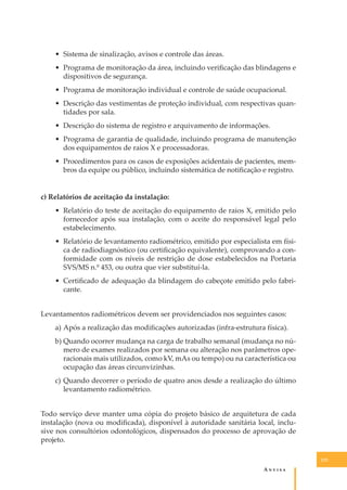 • Sistema de sinalização, avisos e controle das áreas.
• Programa de monitoração da área, incluindo veriﬁcação das blindagens e
dispositivos de segurança.
• Programa de monitoração individual e controle de saúde ocupacional.
• Descrição das vestimentas de proteção individual, com respectivas quantidades por sala.
• Descrição do sistema de registro e arquivamento de informações.
• Programa de garantia de qualidade, incluindo programa de manutenção
dos equipamentos de raios X e processadoras.
• Procedimentos para os casos de exposições acidentais de pacientes, membros da equipe ou público, incluindo sistemática de notiﬁcação e registro.
c) Relatórios de aceitação da instalação:
• Relatório do teste de aceitação do equipamento de raios X, emitido pelo
fornecedor após sua instalação, com o aceite do responsável legal pelo
estabelecimento.
• Relatório de levantamento radiométrico, emitido por especialista em física de radiodiagnóstico (ou certiﬁcação equivalente), comprovando a conformidade com os níveis de restrição de dose estabelecidos na Portaria
SVS/MS n.º 453, ou outra que vier substituí-la.
• Certiﬁcado de adequação da blindagem do cabeçote emitido pelo fabricante.
Levantamentos radiométricos devem ser providenciados nos seguintes casos:
a) Após a realização das modiﬁcações autorizadas (infra-estrutura física).
b) Quando ocorrer mudança na carga de trabalho semanal (mudança no número de exames realizados por semana ou alteração nos parâmetros operacionais mais utilizados, como kV, mAs ou tempo) ou na característica ou
ocupação das áreas circunvizinhas.
c) Quando decorrer o período de quatro anos desde a realização do último
levantamento radiométrico.
Todo serviço deve manter uma cópia do projeto básico de arquitetura de cada
instalação (nova ou modiﬁcada), disponível à autoridade sanitária local, inclusive nos consultórios odontológicos, dispensados do processo de aprovação de
projeto.
123

A�����

 