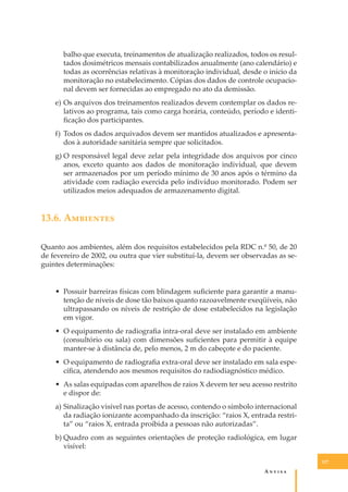 balho que executa, treinamentos de atualização realizados, todos os resultados dosimétricos mensais contabilizados anualmente (ano calendário) e
todas as ocorrências relativas à monitoração individual, desde o início da
monitoração no estabelecimento. Cópias dos dados de controle ocupacional devem ser fornecidas ao empregado no ato da demissão.
e) Os arquivos dos treinamentos realizados devem contemplar os dados relativos ao programa, tais como carga horária, conteúdo, período e identiﬁcação dos participantes.
f) Todos os dados arquivados devem ser mantidos atualizados e apresentados à autoridade sanitária sempre que solicitados.
g) O responsável legal deve zelar pela integridade dos arquivos por cinco
anos, exceto quanto aos dados de monitoração individual, que devem
ser armazenados por um período mínimo de 30 anos após o término da
atividade com radiação exercida pelo indivíduo monitorado. Podem ser
utilizados meios adequados de armazenamento digital.

13.6. A��������
Quanto aos ambientes, além dos requisitos estabelecidos pela RDC n.º 50, de 20
de fevereiro de 2002, ou outra que vier substituí-la, devem ser observadas as seguintes determinações:
• Possuir barreiras físicas com blindagem suﬁciente para garantir a manutenção de níveis de dose tão baixos quanto razoavelmente exeqüíveis, não
ultrapassando os níveis de restrição de dose estabelecidos na legislação
em vigor.
• O equipamento de radiograﬁa intra-oral deve ser instalado em ambiente
(consultório ou sala) com dimensões suﬁcientes para permitir à equipe
manter-se à distância de, pelo menos, 2 m do cabeçote e do paciente.
• O equipamento de radiograﬁa extra-oral deve ser instalado em sala especíﬁca, atendendo aos mesmos requisitos do radiodiagnóstico médico.
• As salas equipadas com aparelhos de raios X devem ter seu acesso restrito
e dispor de:
a) Sinalização visível nas portas de acesso, contendo o símbolo internacional
da radiação ionizante acompanhado da inscrição: “raios X, entrada restrita” ou “raios X, entrada proibida a pessoas não autorizadas”.
b) Quadro com as seguintes orientações de proteção radiológica, em lugar
visível:
127

A�����

 