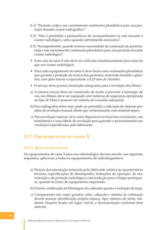b.1) “Paciente, exĳa e use corretamente vestimenta plumbífera para sua proteção durante exame radiográﬁco”.
b.2) “Não é permitida a permanência de acompanhantes na sala durante o
exame radiológico, salvo quando estritamente necessário”.
b.3) “Acompanhante, quando houver necessidade de contenção de paciente,
exĳa e use corretamente vestimenta plumbífera para sua proteção durante
exame radiológico”.
• Uma sala de raios X não deve ser utilizada simultaneamente para mais do
que um exame radiológico.
• Para cada equipamento de raios X deve haver uma vestimenta plumbífera
que garanta a proteção do tronco dos pacientes, incluindo tireóide e gônadas, com pelo menos o equivalente a 0,25 mm de chumbo.
• O serviço deve possuir instalações adequadas para a revelação dos ﬁlmes:
a) A câmara escura deve ser construída de modo a prevenir a formação de
véu nos ﬁlmes; deve ser equipada com lanterna de segurança apropriada
ao tipo de ﬁlme e possuir um sistema de exaustão adequado.
b) Para radiograﬁas intra-orais, pode ser permitida a utilização de câmaras portáteis de revelação manual, desde que confeccionadas com material opaco.
c) Para revelação manual, deve estar disponível no local um cronômetro, um
termômetro e uma tabela de revelação para garantir o processamento nas
condições especiﬁcadas pelo fabricante.

13.7. E����������� �� ����� X
13.7.1. R��������� �������
Os equipamentos de raios X para uso odontológico devem atender aos seguintes
requisitos, aplicáveis a todos os equipamentos de radiodiagnóstico:
a) Possuir documentação fornecida pelo fabricante relativa às características
técnicas, especiﬁcações de desempenho, instruções de operação, de manutenção e de proteção radiológica, com tradução para a língua portuguesa, quando se tratar de equipamento importado.
b) Possuir certiﬁcação da blindagem do cabeçote quanto à radiação de fuga.
c) Componentes tais como gerador, tubo, cabeçote e sistema de colimação
devem possuir identiﬁcação própria (marca, tipo, número de série), mediante etiqueta ﬁxada em lugar visível, e documentação conforme item
anterior.
128

S������� O������������: P�������� � C������� �� R�����

 