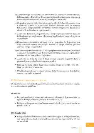 d) A terminologia e os valores dos parâmetros de operação devem estar exibidos no painel de controle do equipamento em linguagem ou simbologia
internacionalmente aceita, compreensível para o usuário.
e) Os parâmetros operacionais, tais como tensão do tubo, ﬁltração inerente
e adicional, posição do ponto focal, distância fonte-receptor de imagem,
tamanho de campo, tempo e corrente do tubo ou seu produto devem estar
claramente indicados no equipamento.
f) A emissão de raios X, enquanto durar a exposição radiográﬁca, deve ser
indicada por um sinal sonoro e luminoso localizado no painel de controle
do aparelho.
g) Os equipamentos radiográﬁcos devem ser providos de dispositivo que
corte automaticamente a irradiação ao ﬁnal do tempo, dose ou produto
corrente-tempo selecionados.
h) O botão disparador deve ser do tipo que permita interromper a exposição
a qualquer momento dentro do intervalo selecionado de exposição, observando-se ainda os seguintes requisitos:
• A emissão do feixe de raios X deve ocorrer somente enquanto durar a
pressão intencional sobre o botão disparador.
• Para repetir a exposição, deve ser necessário aliviar a pressão sobre o botão e pressioná-lo novamente.
• O botão disparador deve estar instalado de tal forma que seja difícil efetuar uma exposição acidental.

13.7.2. C�������������� �����������
Os equipamentos para radiodiagnóstico odontológico devem possuir as seguintes características especíﬁcas:
a) Tensão:
• Em radiograﬁas intra-orais a tensão no tubo de raios X deve ser maior ou
igual a 50 kVp, preferencialmente maior que 60 kVp.
• Equipamentos para radiograﬁas extra-orais não devem possuir tensão inferior a 60 kVp.
b) Filtração total:
• Equipamentos com tensão de tubo inferior ou igual a 70 kVp devem possuir uma ﬁltração total permanente não inferior ao equivalente a 1,5 mm
de alumínio.
129

A�����

 
