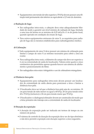 • Equipamentos com tensão de tubo superior a 70 kVp devem possuir uma ﬁltração total permanente não inferior ao equivalente a 2,5 mm de alumínio.
c) Radiação de fuga:
• Em radiograﬁas intra-orais, o cabeçote deve estar adequadamente blindado de modo a garantir um nível mínimo de radiação de fuga, limitada
a uma taxa de kerma no ar máxima de 0,25 mGy/h a 1 m do ponto focal,
quando operado em condições de ensaio de fuga.
• Para outros equipamentos emissores de raios X, os requisitos para radiação de fuga são os mesmos estabelecidos para radiodiagnóstico médico.
d) Colimação:
• Todo equipamento de raios X deve possuir um sistema de colimação para
limitar o campo de raios X ao mínimo necessário para cobrir a área em
exame.
• Para radiograﬁas intra-orais, o diâmetro do campo não deve ser superior a
6 cm na extremidade de saída do localizador. Valores entre quatro e cinco
centímetros são permitidos apenas quando houver um sistema de alinhamento e posicionamento do ﬁlme.
• Em radiograﬁas extra-orais é obrigatório o uso de colimadores retangulares.
e) Distância foco-pele:
• Equipamentos para radiograﬁas intra-orais devem possuir um localizador de extremidade de saída aberta para posicionar o feixe e limitar a
distância foco-pele.
• O localizador deve ser tal que a distância foco-pele seja de, no mínimo, 18
cm para tensão de tubo menor ou igual a 60 kVp, 20 cm para tensão entre
60 e 70 kVp (inclusive) e 24 cm para tensão maior que 70 kVp.
• O localizador e o diafragma/colimador devem ser construídos de modo que
o feixe primário não interaja com a extremidade de saída do localizador.
f) Duração da exposição:
• A duração da exposição pode ser indicada em termos de tempo ou em
número de pulsos.
• O sistema de controle da duração da exposição deve ser do tipo eletrônico
e não deve permitir exposição com duração superior a cinco segundos.
130

S������� O������������: P�������� � C������� �� R�����

 
