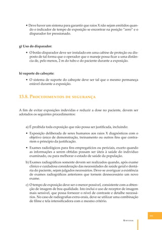 • Deve haver um sistema para garantir que raios X não sejam emitidos quando o indicador de tempo de exposição se encontrar na posição “zero” e o
disparador for pressionado.
g) Uso do disparador:
• O botão disparador deve ser instalado em uma cabine de proteção ou disposto de tal forma que o operador que o maneje possa ﬁcar a uma distância de, pelo menos, 2 m do tubo e do paciente durante a exposição.
h) suporte do cabeçote:
• O sistema de suporte do cabeçote deve ser tal que o mesmo permaneça
estável durante a exposição.

13.8. P������������ �� ���������
A ﬁm de evitar exposições indevidas e reduzir a dose no paciente, devem ser
adotados os seguintes procedimentos:
a) É proibida toda exposição que não possa ser justiﬁcada, incluindo:
• Exposição deliberada de seres humanos aos raios X diagnósticos com o
objetivo único de demonstração, treinamento ou outros ﬁns que contrariem o princípio da justiﬁcação.
• Exames radiológicos para ﬁns empregatícios ou periciais, exceto quando
as informações a serem obtidas possam ser úteis à saúde do indivíduo
examinado, ou para melhorar o estado de saúde da população.
b) Exames radiográﬁcos somente devem ser realizados quando, após exame
clínico e cuidadosa consideração das necessidades de saúde geral e dentária do paciente, sejam julgados necessários. Deve-se averiguar a existência
de exames radiográﬁcos anteriores que tornem desnecessário um novo
exame.
c) O tempo de exposição deve ser o menor possível, consistente com a obtenção de imagem de boa qualidade. Isto inclui o uso de receptor de imagem
mais sensível, que possa fornecer o nível de contraste e detalhe necessários. No caso de radiograﬁas extra-orais, deve-se utilizar uma combinação
de ﬁlme e tela intensiﬁcadora com o mesmo critério.

131

A�����

 