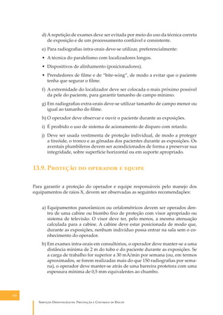 d) A repetição de exames deve ser evitada por meio do uso da técnica correta
de exposição e de um processamento conﬁável e consistente.
e) Para radiograﬁas intra-orais deve-se utilizar, preferencialmente:
• A técnica do paralelismo com localizadores longos.
• Dispositivos de alinhamento (posicionadores).
• Prendedores de ﬁlme e de “bite-wing”, de modo a evitar que o paciente
tenha que segurar o ﬁlme.
f) A extremidade do localizador deve ser colocada o mais próximo possível
da pele do paciente, para garantir tamanho de campo mínimo.
g) Em radiograﬁas extra-orais deve-se utilizar tamanho de campo menor ou
igual ao tamanho do ﬁlme.
h) O operador deve observar e ouvir o paciente durante as exposições.
i) É proibido o uso de sistema de acionamento de disparo com retardo.
j) Deve ser usada vestimenta de proteção individual, de modo a proteger
a tireóide, o tronco e as gônadas dos pacientes durante as exposições. Os
aventais plumbíferos devem ser acondicionados de forma a preservar sua
integridade, sobre superfície horizontal ou em suporte apropriado.

13.9. P������� �� �������� � ������
Para garantir a proteção do operador e equipe responsáveis pelo manejo dos
equipamentos de raios X, devem ser observadas as seguintes recomendações:
a) Equipamentos panorâmicos ou cefalométricos devem ser operados dentro de uma cabine ou biombo ﬁxo de proteção com visor apropriado ou
sistema de televisão. O visor deve ter, pelo menos, a mesma atenuação
calculada para a cabine. A cabine deve estar posicionada de modo que,
durante as exposições, nenhum indivíduo possa entrar na sala sem o conhecimento do operador.
b) Em exames intra-orais em consultórios, o operador deve manter-se a uma
distância mínima de 2 m do tubo e do paciente durante as exposições. Se
a carga de trabalho for superior a 30 mA/min por semana (ou, em termos
aproximados, se forem realizadas mais do que 150 radiograﬁas por semana), o operador deve manter-se atrás de uma barreira protetora com uma
espessura mínima de 0,5 mm equivalentes ao chumbo.

132

S������� O������������: P�������� � C������� �� R�����

 