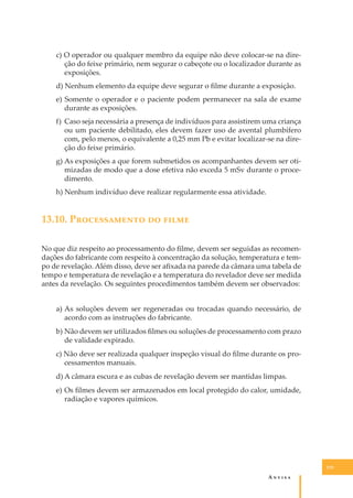 c) O operador ou qualquer membro da equipe não deve colocar-se na direção do feixe primário, nem segurar o cabeçote ou o localizador durante as
exposições.
d) Nenhum elemento da equipe deve segurar o ﬁlme durante a exposição.
e) Somente o operador e o paciente podem permanecer na sala de exame
durante as exposições.
f) Caso seja necessária a presença de indivíduos para assistirem uma criança
ou um paciente debilitado, eles devem fazer uso de avental plumbífero
com, pelo menos, o equivalente a 0,25 mm Pb e evitar localizar-se na direção do feixe primário.
g) As exposições a que forem submetidos os acompanhantes devem ser otimizadas de modo que a dose efetiva não exceda 5 mSv durante o procedimento.
h) Nenhum indivíduo deve realizar regularmente essa atividade.

13.10. P������������ �� �����
No que diz respeito ao processamento do ﬁlme, devem ser seguidas as recomendações do fabricante com respeito à concentração da solução, temperatura e tempo de revelação. Além disso, deve ser aﬁxada na parede da câmara uma tabela de
tempo e temperatura de revelação e a temperatura do revelador deve ser medida
antes da revelação. Os seguintes procedimentos também devem ser observados:
a) As soluções devem ser regeneradas ou trocadas quando necessário, de
acordo com as instruções do fabricante.
b) Não devem ser utilizados ﬁlmes ou soluções de processamento com prazo
de validade expirado.
c) Não deve ser realizada qualquer inspeção visual do ﬁlme durante os processamentos manuais.
d) A câmara escura e as cubas de revelação devem ser mantidas limpas.
e) Os ﬁlmes devem ser armazenados em local protegido do calor, umidade,
radiação e vapores químicos.

133

A�����

 