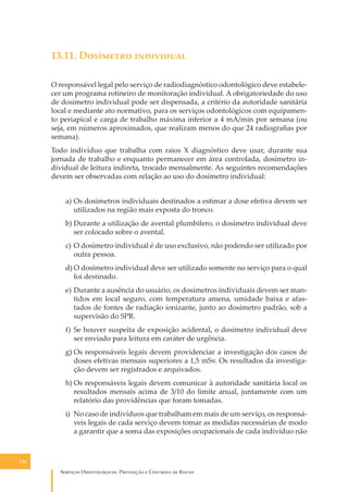 13.11. D�������� ����������
O responsável legal pelo serviço de radiodiagnóstico odontológico deve estabelecer um programa rotineiro de monitoração individual. A obrigatoriedade do uso
de dosímetro individual pode ser dispensada, a critério da autoridade sanitária
local e mediante ato normativo, para os serviços odontológicos com equipamento periapical e carga de trabalho máxima inferior a 4 mA/min por semana (ou
seja, em números aproximados, que realizam menos do que 24 radiograﬁas por
semana).
Todo indivíduo que trabalha com raios X diagnóstico deve usar, durante sua
jornada de trabalho e enquanto permanecer em área controlada, dosímetro individual de leitura indireta, trocado mensalmente. As seguintes recomendações
devem ser observadas com relação ao uso do dosímetro individual:
a) Os dosímetros individuais destinados a estimar a dose efetiva devem ser
utilizados na região mais exposta do tronco.
b) Durante a utilização de avental plumbífero, o dosímetro individual deve
ser colocado sobre o avental.
c) O dosímetro individual é de uso exclusivo, não podendo ser utilizado por
outra pessoa.
d) O dosímetro individual deve ser utilizado somente no serviço para o qual
foi destinado.
e) Durante a ausência do usuário, os dosímetros individuais devem ser mantidos em local seguro, com temperatura amena, umidade baixa e afastados de fontes de radiação ionizante, junto ao dosímetro padrão, sob a
supervisão do SPR.
f) Se houver suspeita de exposição acidental, o dosímetro individual deve
ser enviado para leitura em caráter de urgência.
g) Os responsáveis legais devem providenciar a investigação dos casos de
doses efetivas mensais superiores a 1,5 mSv. Os resultados da investigação devem ser registrados e arquivados.
h) Os responsáveis legais devem comunicar à autoridade sanitária local os
resultados mensais acima de 3/10 do limite anual, juntamente com um
relatório das providências que foram tomadas.
i) No caso de indivíduos que trabalham em mais de um serviço, os responsáveis legais de cada serviço devem tomar as medidas necessárias de modo
a garantir que a soma das exposições ocupacionais de cada indivíduo não

134

S������� O������������: P�������� � C������� �� R�����

 