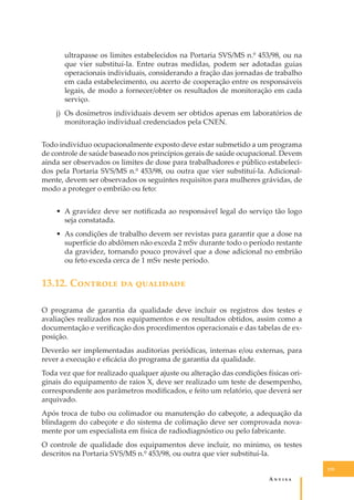 ultrapasse os limites estabelecidos na Portaria SVS/MS n.º 453/98, ou na
que vier substituí-la. Entre outras medidas, podem ser adotadas guias
operacionais individuais, considerando a fração das jornadas de trabalho
em cada estabelecimento, ou acerto de cooperação entre os responsáveis
legais, de modo a fornecer/obter os resultados de monitoração em cada
serviço.
j) Os dosímetros individuais devem ser obtidos apenas em laboratórios de
monitoração individual credenciados pela CNEN.
Todo indivíduo ocupacionalmente exposto deve estar submetido a um programa
de controle de saúde baseado nos princípios gerais de saúde ocupacional. Devem
ainda ser observados os limites de dose para trabalhadores e público estabelecidos pela Portaria SVS/MS n.º 453/98, ou outra que vier substituí-la. Adicionalmente, devem ser observados os seguintes requisitos para mulheres grávidas, de
modo a proteger o embrião ou feto:
• A gravidez deve ser notiﬁcada ao responsável legal do serviço tão logo
seja constatada.
• As condições de trabalho devem ser revistas para garantir que a dose na
superfície do abdômen não exceda 2 mSv durante todo o período restante
da gravidez, tornando pouco provável que a dose adicional no embrião
ou feto exceda cerca de 1 mSv neste período.

13.12. C������� �� ���������
O programa de garantia da qualidade deve incluir os registros dos testes e
avaliações realizados nos equipamentos e os resultados obtidos, assim como a
documentação e veriﬁcação dos procedimentos operacionais e das tabelas de exposição.
Deverão ser implementadas auditorias periódicas, internas e/ou externas, para
rever a execução e eﬁcácia do programa de garantia da qualidade.
Toda vez que for realizado qualquer ajuste ou alteração das condições físicas originais do equipamento de raios X, deve ser realizado um teste de desempenho,
correspondente aos parâmetros modiﬁcados, e feito um relatório, que deverá ser
arquivado.
Após troca de tubo ou colimador ou manutenção do cabeçote, a adequação da
blindagem do cabeçote e do sistema de colimação deve ser comprovada novamente por um especialista em física de radiodiagnóstico ou pelo fabricante.
O controle de qualidade dos equipamentos deve incluir, no mínimo, os testes
descritos na Portaria SVS/MS n.º 453/98, ou outra que vier substituí-la.
135

A�����

 