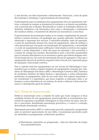 é, sem dúvida, um fator importante e determinante. Nessa fase, a área de apoio
deve planejar a instalação e o gerenciamento da manutenção.
O planejamento para as instalações dos equipamentos deve ser igualmente criterioso, avaliando-se sempre as instalações já existentes e as futuras necessidades,
com a previsão das evoluções. Recomenda-se avaliar as instalações elétricas, hidráulicas, telefônicas e de informática, bem como a climatização, o tratamento
dos resíduos sólidos, o tratamento de aﬂuentes (se necessário) e a área física.
O gerenciamento da manutenção traduz-se na criação e implantação de procedimentos e normas técnicas e de qualidade que, quando aplicados, resultarão em
otimização e segurança dos serviços. É necessário planejar, antes da aquisição,
o custo de manutenção mensal e/ou anual do equipamento, além de analisar o
valor percentual que será gasto em manutenção do equipamento, a necessidade
e o custo de equipamentos para calibração e intervenções corretivas dos equipamentos a serem adquiridos, o valor das peças de reposição e dos acessórios, e
o tempo de entrega dos mesmos. Recomenda-se fazer a previsão orçamentária
para os insumos descartáveis ou os acessórios e partes que sofrem desgaste natural em função do uso. No custo da manutenção deverá ser agregado o valor que o
equipamento deixará de produzir enquanto estiver fora de uso, esperando peças
de reposição e intervenção corretiva.
Para o controle total dos equipamentos em um serviço de Odontologia é recomendável que se tenha o registro histórico do equipamento, formado por: relatórios de Manutenção Preventiva (MP) e Manutenção Corretiva (MC); histórico
de incidentes; histórico de falhas técnicas e operacionais; e outras informações
pertinentes ao equipamento, além do seu custo total. Um aspecto importante a
ser considerado é o ergonômico, que busca respeitar as interações entre o ser
humano e outros elementos de um sistema, de modo a otimizar o bem-estar humano e o desempenho geral do sistema.

14.1. T���� �� ����������
Deﬁne-se manutenção como o conjunto de ações que visam assegurar as boas
condições técnicas de um equipamento, preservando-lhe as características funcionais de segurança e qualidade. Distinguem-se duas formas de ações: uma delas é a prevenção, denominada manutenção preventiva, e a outra é a correção,
denominada manutenção corretiva.
Manutenção preventiva (MP) é a intervenção prevista, preparada e programada
antes do provável aparecimento de uma falha. A manutenção preventiva pode
ser sistemática ou programada, condicional e preditiva:
a) Manutenção sistemática ou programada – feita em intervalos de tempo
ﬁxos preestabelecidos.
138

S������� O������������: P�������� � C������� �� R�����

 