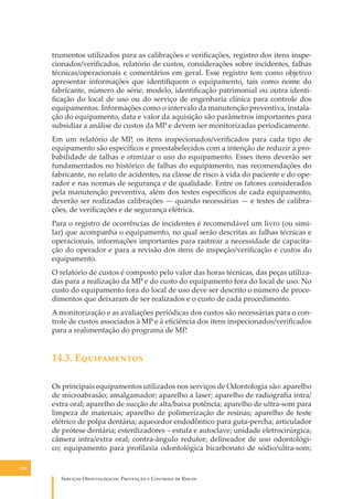 trumentos utilizados para as calibrações e veriﬁcações, registro dos itens inspecionados/veriﬁcados, relatório de custos, considerações sobre incidentes, falhas
técnicas/operacionais e comentários em geral. Esse registro tem como objetivo
apresentar informações que identiﬁquem o equipamento, tais como nome do
fabricante, número de série, modelo, identiﬁcação patrimonial ou outra identiﬁcação do local de uso ou do serviço de engenharia clínica para controle dos
equipamentos. Informações como o intervalo da manutenção preventiva, instalação do equipamento, data e valor da aquisição são parâmetros importantes para
subsidiar a análise de custos da MP e devem ser monitorizadas periodicamente.
Em um relatório de MP, os itens inspecionados/veriﬁcados para cada tipo de
equipamento são especíﬁcos e preestabelecidos com a intenção de reduzir a probabilidade de falhas e otimizar o uso do equipamento. Esses itens deverão ser
fundamentados no histórico de falhas do equipamento, nas recomendações do
fabricante, no relato de acidentes, na classe de risco à vida do paciente e do operador e nas normas de segurança e de qualidade. Entre os fatores considerados
pela manutenção preventiva, além dos testes especíﬁcos de cada equipamento,
deverão ser realizadas calibrações — quando necessárias — e testes de calibrações, de veriﬁcações e de segurança elétrica.
Para o registro de ocorrências de incidentes é recomendável um livro (ou similar) que acompanha o equipamento, no qual serão descritas as falhas técnicas e
operacionais, informações importantes para rastrear a necessidade de capacitação do operador e para a revisão dos itens de inspeção/veriﬁcação e custos do
equipamento.
O relatório de custos é composto pelo valor das horas técnicas, das peças utilizadas para a realização da MP e do custo do equipamento fora do local de uso. No
custo do equipamento fora do local de uso deve ser descrito o número de procedimentos que deixaram de ser realizados e o custo de cada procedimento.
A monitorização e as avaliações periódicas dos custos são necessárias para o controle de custos associados à MP e à eﬁciência dos itens inspecionados/veriﬁcados
para a realimentação do programa de MP.

14.3. E�����������
Os principais equipamentos utilizados nos serviços de Odontologia são: aparelho
de microabrasão; amalgamador; aparelho a laser; aparelho de radiograﬁa intra/
extra oral; aparelho de sucção de alta/baixa potência; aparelho de ultra-som para
limpeza de materiais; aparelho de polimerização de resinas; aparelho de teste
elétrico de polpa dentária; aquecedor endodôntico para guta-percha; articulador
de prótese dentária; esterilizadores – estufa e autoclave; unidade eletrocirúrgica;
câmera intra/extra oral; contra-ângulo redutor; delineador de uso odontológico; equipamento para proﬁlaxia odontológica bicarbonato de sódio/ultra-som;
140

S������� O������������: P�������� � C������� �� R�����

 