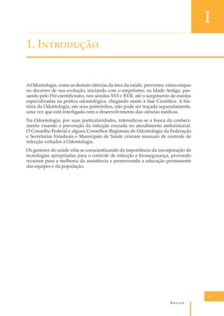 I
1. I���������

A Odontologia, como as demais ciências da área da saúde, percorreu várias etapas
no decorrer de sua evolução, iniciando com o empirismo, na Idade Antiga, passando pelo Pré-cientiﬁcismo, nos séculos XVI e XVII, até o surgimento de escolas
especializadas na prática odontológica, chegando assim à fase Cientíﬁca. A história da Odontologia, em seus primórdios, não pode ser traçada separadamente,
uma vez que está interligada com o desenvolvimento das ciências médicas.
Na Odontologia, por suas particularidades, intensiﬁcou-se a busca do conhecimento visando a prevenção da infecção cruzada no atendimento ambulatorial.
O Conselho Federal e alguns Conselhos Regionais de Odontologia da Federação
e Secretarias Estaduais e Municipais de Saúde criaram manuais de controle de
infecção voltados à Odontologia.
Os gestores de saúde vêm se conscientizando da importância da incorporação de
tecnologias apropriadas para o controle de infecção e biossegurança, provendo
recursos para a melhoria da assistência e promovendo a educação permanente
das equipes e da população.

15

A�����

 