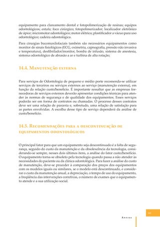 equipamento para clareamento dental e fotopolimerização de resinas; equipos
odontológicos; estufa; foco cirúrgico; fotopolimerizador; localizador eletrônico
de ápice; micromotor odontológico; motor elétrico; plastiﬁcador a vácuo para uso
odontológico; cadeira odontológica.
Para cirurgias bucomaxilofaciais também são necessários equipamentos como
monitor de sinais ﬁsiológicos (ECG, oximetria, capnograﬁa, pressão não invasiva
e temperatura), desﬁbrilador/monitor, bomba de infusão, sistema de anestesia,
sistema odontológico de abrasão a ar e turbina de alta rotação;

14.4. M��������� �������
Para serviços de Odontologia de pequeno e médio porte recomenda-se utilizar
serviços de terceiros ou serviços externos ao serviço (manutenção externa), em
função da relação custo/beneﬁcio. É importante ressaltar que as empresas fornecedoras de serviços externos deverão apresentar condições técnicas para atender às normas de segurança e de qualidade dos equipamentos. Esses serviços
poderão ser em forma de contratos ou chamadas. O processo desses contratos
deve ser uma relação de parceria e, sobretudo, uma relação de satisfação para
as partes envolvidas. A escolha desse tipo de serviço dependerá da análise de
custo/benefício.

14.5. R������������ ���� � �������������� ��
������������ �������������
O principal fator para que um equipamento seja descontinuado é a falta de segurança, seguido do custo da manutenção e da obsolescência da tecnologia, considerando-se sempre, nesses dois últimos itens, a análise do fator custo/benefício.
O equipamento torna-se obsoleto pela tecnologia quando passa a não atender às
necessidades do paciente ou da clínica odontológica. Para fazer a análise do custo
de manutenção, deve-se proceder à comparação dos preços dos equipamentos
com os modelos iguais ou similares, se o modelo está descontinuado, e considerar o custo da manutenção anual, a depreciação, o tempo de uso do equipamento,
a freqüência das intervenções corretivas, o número de exames que o equipamento atende e a sua utilização social.

141

A�����

 