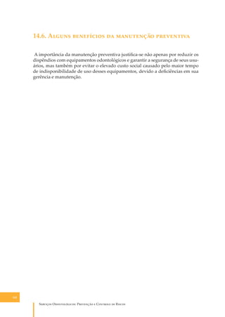 14.6. A����� ���������� �� ���������� ����������
A importância da manutenção preventiva justiﬁca-se não apenas por reduzir os
dispêndios com equipamentos odontológicos e garantir a segurança de seus usuários, mas também por evitar o elevado custo social causado pelo maior tempo
de indisponibilidade de uso desses equipamentos, devido a deﬁciências em sua
gerência e manutenção.

142

S������� O������������: P�������� � C������� �� R�����

 