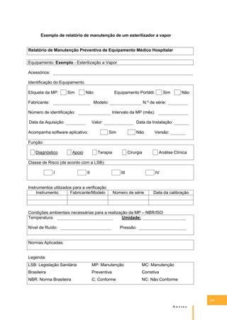 Exemplo de relatório de manutenção de um esterilizador a vapor
Relatório de Manutenção Preventiva de Equipamento Médico Hospitalar
Equipamento: Exemplo - Esterilização a Vapor
Acessórios:
Identificação do Equipamento
Etiqueta da MP:

Sim

Não

Fabricante:

Equipamento Portátil:
Modelo:

Sim

Não

N.º de série:

Número de identificação:

Intervalo da MP (mês):

Data da Aquisição:

Valor:

Acompanha software aplicativo:

Data da Instalação:
Sim

Não

Versão:

Função:
Diagnóstico

Apoio

Terapia

Cirurgia

Análise Clínica

Classe de Risco (de acordo com a LSB):
I

II

III

Instrumentos utilizados para a verificação
Instrumento
Fabricante/Modelo

IV

Número de série

Data da calibração

Condições ambientais necessárias para a realização da MP – NBR/ISO
Temperatura:
Umidade:
Nível de Ruído:

Pressão:

Normas Aplicadas:
Legenda:
LSB: Legislação Sanitária

MP: Manutenção

MC: Manutenção

Brasileira

Preventiva

Corretiva

NBR: Norma Brasileira

C: Conforme

NC: Não Conforme

143

A�����

 