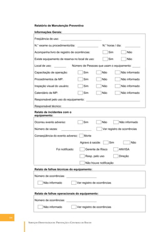 Relatório de Manutenção Preventiva
Informações Gerais:

Freqüência de uso:

N.° exame ou procedimento/dia:

N.° horas / dia:

Acompanha livro de registro de ocorrências:

Sim

Não

Existe equipamento de reserva no local de uso:

Sim

Não

Local de uso:

Número de Pessoas que usam o equipamento:

Capacitação de operação:

Sim

Não

Não informado

Procedimentos de MP:

Sim

Não

Não informado

Inspeção visual do usuário:

Sim

Não

Não informado

Calendário de MP:

Sim

Não

Não informado

Responsável pelo uso do equipamento:

Responsável técnico:

Relato de incidentes com o
equipamento:

Ocorreu evento adverso:

Sim

Número de vezes:

Não

Ver registro de ocorrências

Conseqüência do evento adverso:

Morte

Agravo à saúde:

Foi notificado:

Não informado

Sim

Não

Gerente de Risco

ANVISA

Resp. pelo uso

Direção

Não houve notificação

Relato de falhas técnicas do equipamento:

Número de ocorrências:

Não informado

Ver registro de ocorrências

Relato de falhas operacionais do equipamento:

Número de ocorrências:

Não informado

Ver registro de ocorrências

144

S������� O������������: P�������� � C������� �� R�����

 