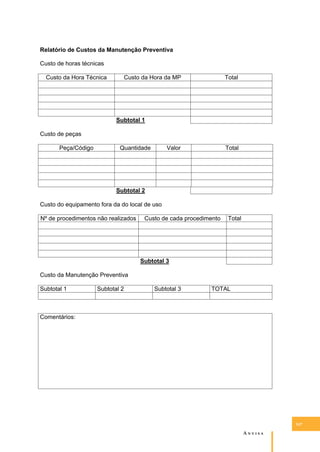 Relatório de Custos da Manutenção Preventiva
Custo de horas técnicas
Custo da Hora Técnica

Custo da Hora da MP

Total

Subtotal 1
Custo de peças
Peça/Código

Quantidade

Valor

Total

Subtotal 2
Custo do equipamento fora da do local de uso
Nº de procedimentos não realizados

Custo de cada procedimento

Total

Subtotal 3
Custo da Manutenção Preventiva
Subtotal 1

Subtotal 2

Subtotal 3

TOTAL

Comentários:

147

A�����

 