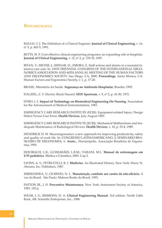 B�����������

BAULD, T. J. The Deﬁnition of a Clinical Engineer. Journal of Clinical Engineering, v. 16,
n0 5, p. 403-5, 1991.
BETTS, W. F. Cost-eﬀective clinical engineering programs: an expanding role in hospitals.
Journal of Clinical Engineering, v. 12, n0 2, p. 119-25, 1987.
BITAN, Y.; MEYER, J.; SHINAR, D.; ZMORA, E. Staﬀ actions and alarms in a neonatal intensive care unit. In: 14TH TRIENNIAL CONGRESS OF THE INTERNATIONAL ERGONOMICS ASSOCIATION AND 44TH ANNUAL MEETING OF THE HUMAN FACTORS
AND ERGONOMICS SOCIETY, San Diego, CA, 2000. Proceedings. Santa Monica, CA:
Human Factors and Ergonomics Society, v. 1, p. 17-20.
BRASIL. Ministério da Saúde. Segurança no Ambiente Hospitalar, Brasília: 1995.
DALZIEL, C. F. Electric Shock Hazard. IEEE Spectrum, v. 9, n0 2, p. 41-50, 1972.
DYRO, J. F. Impact of Technology on Biomedical Engineering On Nursing. Association
for the Advancement of Medical lnstrumentation, 1983.
EMERGENCY CARE RESEARCH INSTITUTE (ECRI). Equipment-related lnjury: Design
Defect Versus User Error. Health Devices, July-August 1983.
EMERGENCY CARE RESEARCH INSTITUTE (ECRI). Mechanical Malfunctions and Inadequate Maintenance of Radiological Devices. Health Devices, v. 18, p. 53-4, 1989.
HENDRICK H. W. Macroergonomics: a new approach for improving productivity, safety
and quality of work life. In: CONGRESSO LATINOAMERICANO, 2; SEMINÁRIO BRASILEIRO DE ERGONOMIA, 6. Anais... Florianópolis, Associação Brasileira de Ergonomia, 1993.
HOLSBACH, L.R.; GUIMARÃES, L.B.M.; VARANI, M.L. Manual de enfermagem em
UTI pediátrica. Médica e Cientíﬁca, 2003. Cap.2.
LYONS, A. S.; PETRUCELLI, R. J. Medicine: An Illustrated History. New York: Harry N.
Abrams, lnc. Publishers, 1987.
MIRSHAWKA, V.; OLMEDO, N. L. Manutenção, combate aos custos da não-eﬁcácia: A
vez do Brasil. São Paulo: Makron Books do Brasil, 1993.
PATTON JR., J. D. Preventive Maintenance. New York: Instrument Society of America,
1983. 192 p.
WEAR, J. 0.; SIMMONS, D. A. Clinical Engineering Manual. 3rd edition. North Li�le
Rock, AR: Scientiﬁc Enterprises, lnc., 1988.

148

S������� O������������: P�������� � C������� �� R�����

 
