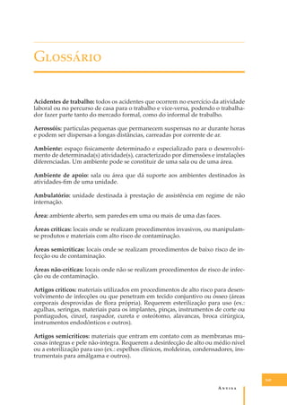 G��������
Acidentes de trabalho: todos os acidentes que ocorrem no exercício da atividade
laboral ou no percurso de casa para o trabalho e vice-versa, podendo o trabalhador fazer parte tanto do mercado formal, como do informal de trabalho.
Aerossóis: partículas pequenas que permanecem suspensas no ar durante horas
e podem ser dispersas a longas distâncias, carreadas por corrente de ar.
Ambiente: espaço ﬁsicamente determinado e especializado para o desenvolvimento de determinada(s) atividade(s), caracterizado por dimensões e instalações
diferenciadas. Um ambiente pode se constituir de uma sala ou de uma área.
Ambiente de apoio: sala ou área que dá suporte aos ambientes destinados às
atividades-ﬁm de uma unidade.
Ambulatório: unidade destinada à prestação de assistência em regime de não
internação.
Área: ambiente aberto, sem paredes em uma ou mais de uma das faces.
Áreas críticas: locais onde se realizam procedimentos invasivos, ou manipulamse produtos e materiais com alto risco de contaminação.
Áreas semicríticas: locais onde se realizam procedimentos de baixo risco de infecção ou de contaminação.
Áreas não-críticas: locais onde não se realizam procedimentos de risco de infecção ou de contaminação.
Artigos críticos: materiais utilizados em procedimentos de alto risco para desenvolvimento de infecções ou que penetram em tecido conjuntivo ou ósseo (áreas
corporais desprovidas de ﬂora própria). Requerem esterilização para uso (ex.:
agulhas, seringas, materiais para os implantes, pinças, instrumentos de corte ou
pontiagudos, cinzel, raspador, cureta e osteótomo, alavancas, broca cirúrgica,
instrumentos endodônticos e outros).
Artigos semicríticos: materiais que entram em contato com as membranas mucosas íntegras e pele não-íntegra. Requerem a desinfecção de alto ou médio nível
ou a esterilização para uso (ex.: espelhos clínicos, moldeiras, condensadores, instrumentais para amálgama e outros).

149

A�����

 