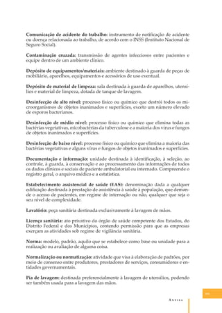 Comunicação de acidente do trabalho: instrumento de notiﬁcação de acidente
ou doença relacionada ao trabalho, de acordo com o INSS (Instituto Nacional de
Seguro Social).
Contaminação cruzada: transmissão de agentes infecciosos entre pacientes e
equipe dentro de um ambiente clínico.
Depósito de equipamentos/materiais: ambiente destinado à guarda de peças de
mobiliário, aparelhos, equipamentos e acessórios de uso eventual.
Depósito de material de limpeza: sala destinada à guarda de aparelhos, utensílios e material de limpeza, dotada de tanque de lavagem.
Desinfecção de alto nível: processo físico ou químico que destrói todos os microorganismos de objetos inanimados e superfícies, exceto um número elevado
de esporos bacterianos.
Desinfecção de médio nível: processo físico ou químico que elimina todas as
bactérias vegetativas, micobactérias da tuberculose e a maioria dos vírus e fungos
de objetos inanimados e superfícies.
Desinfecção de baixo nível: processo físico ou químico que elimina a maioria das
bactérias vegetativas e alguns vírus e fungos de objetos inanimados e superfícies.
Documentação e informação: unidade destinada à identiﬁcação, à seleção, ao
controle, à guarda, à conservação e ao processamento das informações de todos
os dados clínicos e sociais de paciente ambulatorial ou internado. Compreende o
registro geral, o arquivo médico e a estatística.
Estabelecimento assistencial de saúde (EAS): denominação dada a qualquer
ediﬁcação destinada à prestação de assistência à saúde à população, que demande o acesso de pacientes, em regime de internação ou não, qualquer que seja o
seu nível de complexidade.
Lavatório: peça sanitária destinada exclusivamente à lavagem de mãos.
Licença sanitária: ato privativo do órgão de saúde competente dos Estados, do
Distrito Federal e dos Municípios, contendo permissão para que as empresas
exerçam as atividades sob regime de vigilância sanitária.
Norma: modelo, padrão, aquilo que se estabelece como base ou unidade para a
realização ou avaliação de alguma coisa.
Normalização ou normatização: atividade que visa à elaboração de padrões, por
meio de consenso entre produtores, prestadores de serviços, consumidores e entidades governamentais.
Pia de lavagem: destinada preferencialmente à lavagem de utensílios, podendo
ser também usada para a lavagem das mãos.
151

A�����

 