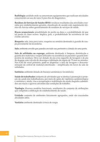 Radiologia: unidade onde se concentram equipamentos que realizam atividades
concernentes ao uso de raios X para ﬁns de diagnóstico.
Resíduos de Serviços de Saúdes (RSS): resíduos resultantes das atividades exercidas por estabelecimento gerador, classiﬁcado de acordo com regulamento técnico da Anvisa sobre gerenciamento de resíduos de serviços de saúde.
Riscos ocupacionais: possibilidade de perda ou dano e a probabilidade de que
tal perda ou dano ocorra. Implica, pois, a probabilidade de ocorrência de um
evento adverso.
Rouparia: sala, área para carro, roupeiro ou armário destinado à guarda de roupa proveniente da lavanderia.
Sala: ambiente envolto por paredes em todo seu perímetro e dotado de uma porta.
Sala de utilidades ou expurgo: ambiente destinado à limpeza, desinfecção e
guarda dos materiais e roupas utilizados na assistência ao paciente e guarda temporária de resíduos. Deve ser dotado de pia e/ou esguicho de lavagem e de pia
de despejo com válvula de descarga e tubulação de esgoto de 75 mm no mínimo.
Nos EAS de nível primário, pode-se dispensar a área de lavagem e descontaminação da central de material esterilizado – simpliﬁcada em favor da sala de
utilidades.
Sanitário: ambiente dotado de bacia(s) sanitária(s) e lavatório(s).
Saúde do trabalhador: conjunto de atividades que se destina à promoção e proteção da saúde dos trabalhadores, por meio de ações de vigilância epidemiológica
e sanitária e, ainda, visa a recuperação e reabilitação da saúde daqueles submetidos aos riscos e agravos advindos das condições de trabalho.
Tipologia: diversos modelos funcionais, resultantes do conjunto de atribuições
que compõem a ediﬁcação do estabelecimento de saúde.
Unidade: conjunto de ambientes ﬁsicamente agrupados, onde são executadas
atividades aﬁns.
Vestiário: ambiente destinado à troca de roupa

152

S������� O������������: P�������� � C������� �� R�����

 