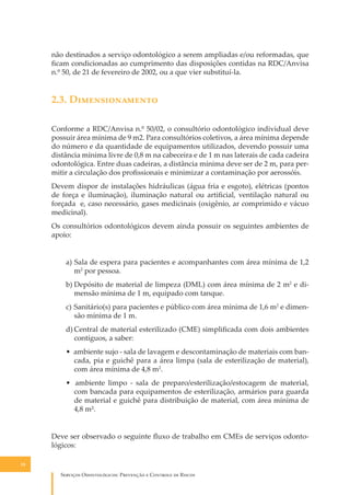 não destinados a serviço odontológico a serem ampliadas e/ou reformadas, que
ﬁcam condicionadas ao cumprimento das disposições contidas na RDC/Anvisa
n.º 50, de 21 de fevereiro de 2002, ou a que vier substituí-la.

2.3. D��������������
Conforme a RDC/Anvisa n.º 50/02, o consultório odontológico individual deve
possuir área mínima de 9 m2. Para consultórios coletivos, a área mínima depende
do número e da quantidade de equipamentos utilizados, devendo possuir uma
distância mínima livre de 0,8 m na cabeceira e de 1 m nas laterais de cada cadeira
odontológica. Entre duas cadeiras, a distância mínima deve ser de 2 m, para permitir a circulação dos proﬁssionais e minimizar a contaminação por aerossóis.
Devem dispor de instalações hidráulicas (água fria e esgoto), elétricas (pontos
de força e iluminação), iluminação natural ou artiﬁcial, ventilação natural ou
forçada e, caso necessário, gases medicinais (oxigênio, ar comprimido e vácuo
medicinal).
Os consultórios odontológicos devem ainda possuir os seguintes ambientes de
apoio:
a) Sala de espera para pacientes e acompanhantes com área mínima de 1,2
m2 por pessoa.
b) Depósito de material de limpeza (DML) com área mínima de 2 m2 e dimensão mínima de 1 m, equipado com tanque.
c) Sanitário(s) para pacientes e público com área mínima de 1,6 m2 e dimensão mínima de 1 m.
d) Central de material esterilizado (CME) simpliﬁcada com dois ambientes
contíguos, a saber:
• ambiente sujo - sala de lavagem e descontaminação de materiais com bancada, pia e guichê para a área limpa (sala de esterilização de material),
com área mínima de 4,8 m2.
• ambiente limpo - sala de preparo/esterilização/estocagem de material,
com bancada para equipamentos de esterilização, armários para guarda
de material e guichê para distribuição de material, com área mínima de
4,8 m².
Deve ser observado o seguinte ﬂuxo de trabalho em CMEs de serviços odontológicos:
18

S������� O������������: P�������� � C������� �� R�����

 