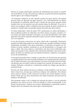 Devem ser sempre priorizados materiais de acabamento que tornem as superfícies monolíticas, ou seja, não possuam ranhuras ou perﬁs estruturais aparentes,
mesmo após o uso e limpeza freqüente.
Os materiais, cerâmicos ou não, quando usados nas áreas críticas, não podem
possuir índice de absorção de água superior a 4%, individualmente ou depois
de instalados no ambiente, além do que o rejunte de suas peças, quando existir,
também deve ser de material com esse mesmo índice de absorção. O uso de cimento sem qualquer aditivo antiabsorvente para rejunte de peças cerâmicas ou
similares é vedado tanto nas paredes quanto nos pisos das áreas críticas.
As tintas elaboradas à base de epóxi, PVC, poliuretano ou outras destinadas a
áreas molhadas podem ser utilizadas, nas áreas críticas, nos pisos, paredes e tetos, desde que sejam resistentes à lavagem, ao uso de desinfetantes e não sejam
aplicadas com pincel. Quando utilizadas no piso, devem resistir também à abrasão e aos impactos.
O uso de divisórias removíveis nas áreas críticas não é permitido. Entretanto,
paredes pré-fabricadas podem ser usadas, desde que, quando instaladas, tenham
acabamento monolítico. Nas áreas semicríticas, as divisórias só podem ser utilizadas se forem, também, resistentes ao uso de desinfetantes e à lavagem com
água e sabão. Nas áreas críticas e semicríticas, não deve haver tubulações aparentes nas paredes e tetos. Quando estas não forem embutidas, devem ser protegidas, em toda sua extensão, por um material resistente a impactos, à lavagem e
ao uso de desinfetantes.
A execução da junção entre o rodapé e o piso deve ser de tal forma que permita
a completa limpeza do canto formado. Rodapés com arredondamento acentuado
são de difícil execução e em nada facilitam o processo de limpeza do local. Especial atenção deve ser dada à união do rodapé com a parede, de modo que os dois
estejam alinhados, evitando-se o tradicional ressalto do rodapé, que permite o
acúmulo de pó.
Os tetos em áreas críticas devem ser contínuos, sendo proibido o uso de forros
falsos removíveis, do tipo que interﬁra na limpeza dos ambientes. Nas demais
áreas, pode-se utilizar o forro removível, inclusive por razões ligadas à manutenção, desde que nas áreas semicríticas eles sejam resistentes aos processos de
limpeza e desinfecção.
Para proteção contra o sol e redução do acúmulo de poeira, o uso de películas
protetoras nos vidros ou brises soleils de fachada é o mais recomendado. A utilização de persianas e cortinas em serviços odontológicos é permitida, porém a
limpeza deve ser efetuada com maior rigor e rotineiramente.

20

S������� O������������: P�������� � C������� �� R�����

 