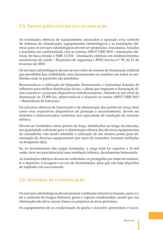 2.5. I���������� ��������� � ����������
As instalações elétricas de equipamentos associados à operação e/ou controle
de sistemas de climatização, equipamentos odontológicos e as instalações elétricas para os serviços odontológicos devem ser projetadas, executadas, testadas
e mantidas em conformidade com as normas ABNT NBR 5410 – Instalações elétricas de baixa tensão e NBR 13.534 – Instalações elétricas em estabelecimentos
assistenciais de saúde – Requisitos de segurança e RDC/Anvisa n.º 50, de 21 de
fevereiro de 2002.
Os serviços odontológicos devem ser providos de sistema de iluminação artiﬁcial
que possibilite boa visibilidade, sem ofuscamentos ou sombras em todos os ambientes onde os pacientes são atendidos.
Recomenda-se a utilização de lâmpadas ﬂuorescentes e luminárias dotadas de
reﬂetores para melhor distribuição da luz, e aletas que impeçam a iluminação direta excessiva e possuam dispositivos antiofuscamento, obtendo-se um nível de
iluminação de 15.000 lux, observando-se o disposto na norma ABNT NBR 5413
– Iluminância de interiores.
Os circuitos elétricos de iluminação e de alimentação dos pontos de força, bem
como seus respectivos dispositivos de proteção e seccionamento, devem ser
distintos e dimensionados conforme sua capacidade de condução de corrente
elétrica.
Devem ser instalados vários pontos de força, distribuídos ao longo da bancada,
em quantidade suﬁciente para a alimentação elétrica dos diversos equipamentos
do consultório, não sendo admitida a utilização de um mesmo ponto para alimentação de diversos equipamentos por meio de extensões, tomadas múltiplas
ou benjamins (tês).
Se, no levantamento das cargas instaladas, a carga total for superior a 16 mil
wa�s, deve ser providenciada uma instalação trifásica, devidamente balanceada.
As instalações elétricas devem ser embutidas ou protegidas por material resistente a impactos, à lavagem e ao uso de desinfetantes, para que não haja depósitos
de sujidades em sua extensão.

2.6. S������� �� ������������
Os serviços odontológicos devem possuir ventilação natural ou forçada, para evitar o acúmulo de fungos (bolores), gases e vapores condensados, sendo que sua
eliminação não deve causar danos ou prejuízos às áreas próximas.
Os equipamentos de ar condicionado de janela e minisplits apresentam o incon21

A�����

 