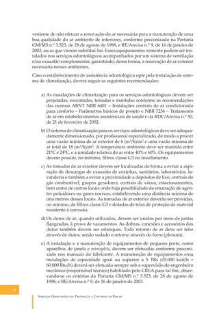 veniente de não efetuar a renovação do ar necessária para a manutenção de uma
boa qualidade do ar ambiente de interiores, conforme preconizado na Portaria
GM/MS n.º 3.523, de 28 de agosto de 1998, e RE/Anvisa n.º 9, de 16 de janeiro de
2003, ou as que vierem substituí-las. Esses equipamentos somente podem ser instalados nos serviços odontológicos acompanhados por um sistema de ventilação
e/ou exaustão complementar, garantindo, dessa forma, a renovação de ar exterior
necessária nesses ambientes.
Caso o estabelecimento de assistência odontológica opte pela instalação de sistema de climatização, deverá seguir as seguintes recomendações:
a) As instalações de climatização para os serviços odontológicos devem ser
projetadas, executadas, testadas e mantidas conforme as recomendações
das normas ABNT NBR 6401 – Instalações centrais de ar condicionado
para conforto – Parâmetros básicos de projeto e NBR 7256 – Tratamento
de ar em estabelecimentos assistenciais de saúde e da RDC/Anvisa n.º 50,
de 21 de fevereiro de 2002.
b) O sistema de climatização para os serviços odontológicos deve ser adequadamente dimensionado, por proﬁssional especializado, de modo a prover
uma vazão mínima de ar exterior de 6 (m3/h)/m2 e uma vazão mínima de
ar total de 18 (m3/h)/m2. A temperatura ambiente deve ser mantida entre
21ºC e 24ºC, e a umidade relativa do ar entre 40% e 60%. Os equipamentos
devem possuir, no mínimo, ﬁltros classe G3 no insuﬂamento.
c) As tomadas de ar exterior devem ser localizadas de forma a evitar a aspiração de descargas de exaustão de cozinhas, sanitários, laboratórios, lavanderia e também a evitar a proximidade a depósitos de lixo, centrais de
gás combustível, grupos geradores, centrais de vácuo, estacionamentos,
bem como de outros locais onde haja possibilidade de emanação de agentes poluidores ou gases nocivos, estabelecendo uma distância mínima de
oito metros desses locais. As tomadas de ar exterior deverão ser providas,
no mínimo, de ﬁltros classe G3 e dotadas de telas de proteção de material
resistente à corrosão.
d) Os dutos de ar, quando utilizados, devem ser unidos por meio de juntas
ﬂangeadas, à prova de vazamentos. As dobras, conexões e acessórios dos
dutos também devem ser estanques. Todo retorno de ar deve ser feito
através de dutos, sendo vedado o retorno através do forro (plenum).
e) A instalação e a manutenção de equipamentos de pequeno porte, como
aparelhos de janela e minisplits, devem ser efetuadas conforme preconizado nos manuais do fabricante. A manutenção de equipamentos e/ou
instalações de capacidade igual ou superior a 5 TRs (15.000 kcal/h =
60.000 Btu/h) deverá ser efetuada sempre sob a supervisão de engenheiro
mecânico (responsável técnico) habilitado pelo CREA para tal ﬁm, observando-se os critérios da Portaria GM/MS n.º 3.523, de 28 de agosto de
1998, e RE/Anvisa n.º 9, de 16 de janeiro de 2003.
22

S������� O������������: P�������� � C������� �� R�����

 