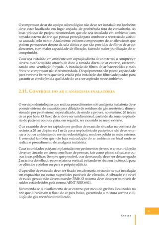 O compressor de ar do equipo odontológico não deve ser instalado no banheiro;
deve estar localizado em lugar arejado, de preferência fora do consultório. As
boas práticas de projeto recomendam que ele seja instalado em ambiente com
tomada externa de ar e que possua proteção para combater a repercussão acústica causada pelo motor. Atualmente, existem compressores de ar silenciosos que
podem permanecer dentro da sala clínica e que são providos de ﬁltros de ar coalescentes, com maior capacidade de ﬁltração, fazendo maior puriﬁcação do ar
comprimido.
Caso seja instalado em ambiente sem captação direta de ar externo, o compressor
deverá estar acoplado através de duto à tomada direta de ar externo, caracterizando uma ventilação forçada. A instalação de ﬁltros de ar bactericidas e mais
ﬁnos no compressor não é recomendada. O equipamento não possui capacidade
para vencer a barreira que seria criada pela instalação dos ﬁltros adequados para
garantir as condições da qualidade do ar a ser aspirado nesse ambiente.

2.11. C������� �� �� � ��������� ����������
O serviço odontológico que realiza procedimentos sob analgesia inalatória deve
possuir sistema de exaustão para diluição de resíduos de gás anestésico, dimensionado por proﬁssional especializado, de modo a prover, no mínimo, 20 trocas
de ar por hora. O ﬂuxo de ar deve ser unidirecional, partindo da zona respiratória do paciente ao piso, para, em seguida, ser exaurido ao meio externo.
O ar exaurido deve ser captado por grelhas de exaustão situadas na periferia do
recinto, a 20 cm do piso e a 1 m da zona respiratória do paciente, e não deve retornar a outros ambientes do serviço odontológico, sendo expelido ao meio externo.
É essencial também que não haja recirculação do ar ambiente no local onde se
realiza o procedimento de analgesia inalatória.
Caso as unidades estejam implantadas em pavimentos térreos, o ar exaurido não
deve ser lançado em áreas com ﬂuxo de pessoas, tais como pátios, calçadas e outras áreas públicas. Sempre que possível, o ar de exaustão deve ser descarregado
2 m acima do telhado e com o jato na vertical, evitando-se risco ou incômodo para
os edifícios vizinhos ou para o próprio edifício.
O aparelho de exaustão deve ser ﬁxado em alvenaria, evitando-se sua instalação
em esquadrias ou outras superfícies passíveis de vibração. A vibração e o nível
de ruído gerado não devem exceder 35db. O sistema deve observar os níveis de
ruídos estabelecidos pela norma ABNT NBR 6401.
Recomenda-se o insuﬂamento de ar externo por meio de grelhas localizadas no
teto que direcionam o ﬂuxo de ar para baixo, garantindo a mistura correta e diluição do gás anestésico inutilizado.

25

A�����

 