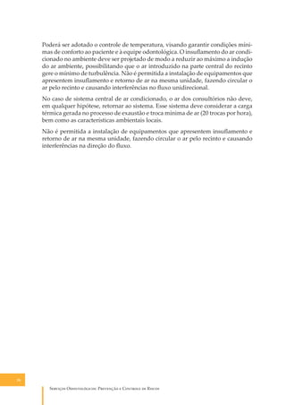 Poderá ser adotado o controle de temperatura, visando garantir condições mínimas de conforto ao paciente e à equipe odontológica. O insuﬂamento do ar condicionado no ambiente deve ser projetado de modo a reduzir ao máximo a indução
do ar ambiente, possibilitando que o ar introduzido na parte central do recinto
gere o mínimo de turbulência. Não é permitida a instalação de equipamentos que
apresentem insuﬂamento e retorno de ar na mesma unidade, fazendo circular o
ar pelo recinto e causando interferências no ﬂuxo unidirecional.
No caso de sistema central de ar condicionado, o ar dos consultórios não deve,
em qualquer hipótese, retornar ao sistema. Esse sistema deve considerar a carga
térmica gerada no processo de exaustão e troca mínima de ar (20 trocas por hora),
bem como as características ambientais locais.
Não é permitida a instalação de equipamentos que apresentem insuﬂamento e
retorno de ar na mesma unidade, fazendo circular o ar pelo recinto e causando
interferências na direção do ﬂuxo.

26

S������� O������������: P�������� � C������� �� R�����

 
