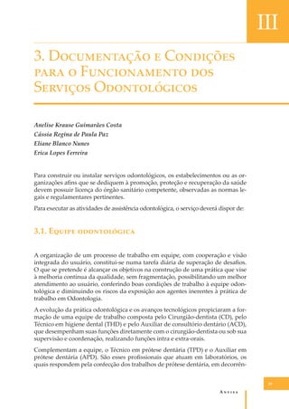 III
3. D����������� � C��������
���� � F������������ ���
S������� O������������
Anelise Krause Guimarães Costa
Cássia Regina de Paula Paz
Eliane Blanco Nunes
Erica Lopes Ferreira
Para construir ou instalar serviços odontológicos, os estabelecimentos ou as organizações aﬁns que se dediquem à promoção, proteção e recuperação da saúde
devem possuir licença do órgão sanitário competente, observadas as normas legais e regulamentares pertinentes.
Para executar as atividades de assistência odontológica, o serviço deverá dispor de:

3.1. E����� ������������
A organização de um processo de trabalho em equipe, com cooperação e visão
integrada do usuário, constitui-se numa tarefa diária de superação de desaﬁos.
O que se pretende é alcançar os objetivos na construção de uma prática que vise
à melhoria contínua da qualidade, sem fragmentação, possibilitando um melhor
atendimento ao usuário, conferindo boas condições de trabalho à equipe odontológica e diminuindo os riscos da exposição aos agentes inerentes à prática de
trabalho em Odontologia.
A evolução da prática odontológica e os avanços tecnológicos propiciaram a formação de uma equipe de trabalho composta pelo Cirurgião-dentista (CD), pelo
Técnico em higiene dental (THD) e pelo Auxiliar de consultório dentário (ACD),
que desempenham suas funções diretamente com o cirurgião-dentista ou sob sua
supervisão e coordenação, realizando funções intra e extra-orais.
Complementam a equipe, o Técnico em prótese dentária (TPD) e o Auxiliar em
prótese dentária (APD). São esses proﬁssionais que atuam em laboratórios, os
quais respondem pela confecção dos trabalhos de prótese dentária, em decorrên29

A�����

 