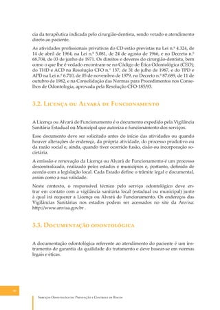 cia da terapêutica indicada pelo cirurgião-dentista, sendo vetado o atendimento
direto ao paciente.
As atividades proﬁssionais privativas do CD estão previstas na Lei n.º 4.324, de
14 de abril de 1964, na Lei n.º 5.081, de 24 de agosto de 1966, e no Decreto n.º
68.704, de 03 de junho de 1971. Os direitos e deveres do cirurgião-dentista, bem
como o que lhe é vedado encontram-se no Código de Ética Odontológica (CEO);
do THD e ACD na Resolução CFO n.° 157, de 31 de julho de 1987, e do TPD e
APD na Lei n.º 6.710, de 05 de novembro de 1979, no Decreto n.º 87.689, de 11 de
outubro de 1982, e na Consolidação das Normas para Procedimentos nos Conselhos de Odontologia, aprovada pela Resolução CFO-185/93.

3.2. L������ �� A����� �� F������������
A Licença ou Alvará de Funcionamento é o documento expedido pela Vigilância
Sanitária Estadual ou Municipal que autoriza o funcionamento dos serviços.
Esse documento deve ser solicitado antes do início das atividades ou quando
houver alterações de endereço, da própria atividade, do processo produtivo ou
da razão social e, ainda, quando tiver ocorrido fusão, cisão ou incorporação societária.
A emissão e renovação da Licença ou Alvará de Funcionamento é um processo
descentralizado, realizado pelos estados e municípios e, portanto, deﬁnido de
acordo com a legislação local. Cada Estado deﬁne o trâmite legal e documental,
assim como a sua validade.
Neste contexto, o responsável técnico pelo serviço odontológico deve entrar em contato com a vigilância sanitária local (estadual ou municipal) junto
à qual irá requerer a Licença ou Alvará de Funcionamento. Os endereços das
Vigilâncias Sanitárias nos estados podem ser acessados no site da Anvisa:
h�p://www.anvisa.gov.br .

3.3. D����������� ������������
A documentação odontológica referente ao atendimento do paciente é um instrumento de garantia da qualidade do tratamento e deve basear-se em normas
legais e éticas.

30

S������� O������������: P�������� � C������� �� R�����

 