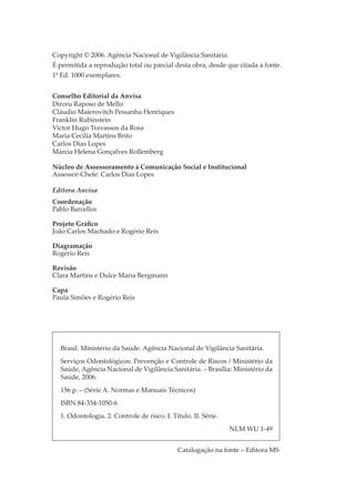 Copyright © 2006. Agência Nacional de Vigilância Sanitária.
É permitida a reprodução total ou parcial desta obra, desde que citada a fonte.
1º Ed. 1000 exemplares.
Conselho Editorial da Anvisa
Dirceu Raposo de Mello
Cláudio Maierovitch Pessanha Henriques
Franklin Rubinstein
Victor Hugo Travassos da Rosa
Maria Cecília Martins Brito
Carlos Dias Lopes
Márcia Helena Gonçalves Rollemberg
Núcleo de Assessoramento à Comunicação Social e Institucional
Assessor-Chefe: Carlos Dias Lopes
Editora Anvisa
Coordenação
Pablo Barcellos
Projeto Gráﬁco
João Carlos Machado e Rogério Reis
Diagramação
Rogério Reis
Revisão
Clara Martins e Dulce Maria Bergmann
Capa
Paula Simões e Rogério Reis

Brasil. Ministério da Saúde. Agência Nacional de Vigilância Sanitária.
Serviços Odontológicos: Prevenção e Controle de Riscos / Ministério da
Saúde, Agência Nacional de Vigilância Sanitária. – Brasília: Ministério da
Saúde, 2006.
156 p. – (Série A. Normas e Manuais Técnicos)
ISBN 84-334-1050-6
1. Odontologia. 2. Controle de risco. I. Título. II. Série.
NLM WU 1-49
Catalogação na fonte – Editora MS

 