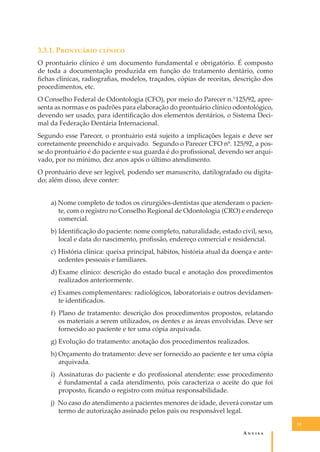 3.3.1. P��������� �������
O prontuário clínico é um documento fundamental e obrigatório. É composto
de toda a documentação produzida em função do tratamento dentário, como
ﬁchas clínicas, radiograﬁas, modelos, traçados, cópias de receitas, descrição dos
procedimentos, etc.
O Conselho Federal de Odontologia (CFO), por meio do Parecer n.°125/92, apresenta as normas e os padrões para elaboração do prontuário clínico odontológico,
devendo ser usado, para identiﬁcação dos elementos dentários, o Sistema Decimal da Federação Dentária Internacional.
Segundo esse Parecer, o prontuário está sujeito a implicações legais e deve ser
corretamente preenchido e arquivado. Segundo o Parecer CFO nº. 125/92, a posse do prontuário é do paciente e sua guarda é do proﬁssional, devendo ser arquivado, por no mínimo, dez anos após o último atendimento.
O prontuário deve ser legível, podendo ser manuscrito, datilografado ou digitado; além disso, deve conter:
a) Nome completo de todos os cirurgiões-dentistas que atenderam o paciente, com o registro no Conselho Regional de Odontologia (CRO) e endereço
comercial.
b) Identiﬁcação do paciente: nome completo, naturalidade, estado civil, sexo,
local e data do nascimento, proﬁssão, endereço comercial e residencial.
c) História clínica: queixa principal, hábitos, história atual da doença e antecedentes pessoais e familiares.
d) Exame clínico: descrição do estado bucal e anotação dos procedimentos
realizados anteriormente.
e) Exames complementares: radiológicos, laboratoriais e outros devidamente identiﬁcados.
f) Plano de tratamento: descrição dos procedimentos propostos, relatando
os materiais a serem utilizados, os dentes e as áreas envolvidas. Deve ser
fornecido ao paciente e ter uma cópia arquivada.
g) Evolução do tratamento: anotação dos procedimentos realizados.
h) Orçamento do tratamento: deve ser fornecido ao paciente e ter uma cópia
arquivada.
i) Assinaturas do paciente e do proﬁssional atendente: esse procedimento
é fundamental a cada atendimento, pois caracteriza o aceite do que foi
proposto, ﬁcando o registro com mútua responsabilidade.
j) No caso do atendimento a pacientes menores de idade, deverá constar um
termo de autorização assinado pelos pais ou responsável legal.
31

A�����

 