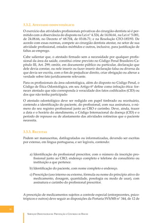 3.3.2. A������� ������������
O exercício das atividades proﬁssionais privativas do cirurgião-dentista só é permitido com a observância do disposto na Lei n° 4.324, de 14.04.64 , na Lei n° 5.081,
de 24.08.66, no Decreto nº 68.704, de 03.06.71; e na Resolução CFO-185/93. De
acordo com essas normas, compete ao cirurgião dentista atestar, no setor de sua
atividade proﬁssional, estados mórbidos e outros, inclusive, para justiﬁcação de
faltas ao emprego.
Cabe salientar que, o atestado ﬁrmado sem a necessidade por qualquer proﬁssional da área da saúde, constitui crime previsto no Código Penal Brasileiro Capítulo III, Art. 299; omitir, em documento público ou particular, declaração que
dele devia constar, ou nele inserir ou fazer inserir declaração falsa ou diversa da
que devia ser escrita, com o ﬁm de prejudicar direito, criar obrigação ou alterar a
verdade sobre fato juridicamente relevante.
Para os proﬁssionais da área odontológica, além do disposto no Código Penal, o
Código de Ética Odontológica, em seu Artigo 6º deﬁne como infração ética: fornecer atestado que não corresponda à veracidade dos fatos codiﬁcados (CID) ou
dos que não tenha participado
O atestado odontológico deve ser redigido em papel timbrado ou receituário,
contendo a identiﬁcação do paciente, do proﬁssional, com sua assinatura, o número do seu registro proﬁssional junto ao CRO e carimbo. Deve, ainda, trazer
a data e o horário do atendimento, o Código Internacional da doença (CID) e o
período de repouso ou de afastamento das atividades rotineiras que o paciente
necessita.

3.3.3. R�������
Podem ser manuscritas, datilografadas ou informatizadas, devendo ser escritas
por extenso, em língua portuguesa, e ser legíveis, contendo:
a) Identiﬁcação do proﬁssional prescritor, com o número da inscrição proﬁssional junto ao CRO, endereço completo e telefone do consultório ou
instituição a que pertence.
b) Identiﬁcação do paciente, com nome completo e endereço.
c) Prescrição (uso interno ou externo, fórmula ou nome do princípio ativo do
medicamento, dosagem, quantidade, posologia ou modo de usar), com
assinatura e carimbo do proﬁssional prescritor.
A prescrição de medicamentos sujeitos a controle especial (entorpecentes, psicotrópicos e outros) deve seguir as disposições da Portaria SVS/MS n° 344, de 12 de
32

S������� O������������: P�������� � C������� �� R�����

 