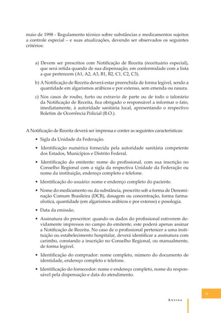 maio de 1998 - Regulamento técnico sobre substâncias e medicamentos sujeitos
a controle especial – e suas atualizações, devendo ser observados os seguintes
critérios:
a) Devem ser prescritos com Notiﬁcação de Receita (receituário especial),
que será retida quando de sua dispensação, em conformidade com a lista
a que pertencem (A1, A2, A3, B1, B2, C1, C2, C3).
b) A Notiﬁcação de Receita deverá estar preenchida de forma legível, sendo a
quantidade em algarismos arábicos e por extenso, sem emenda ou rasura.
c) Nos casos de roubo, furto ou extravio de parte ou de todo o talonário
da Notiﬁcação de Receita, ﬁca obrigado o responsável a informar o fato,
imediatamente, à autoridade sanitária local, apresentando o respectivo
Boletim de Ocorrência Policial (B.O.).
A Notiﬁcação de Receita deverá ser impressa e conter as seguintes características:
• Sigla da Unidade da Federação.
• Identiﬁcação numérica fornecida pela autoridade sanitária competente
dos Estados, Municípios e Distrito Federal.
• Identiﬁcação do emitente: nome do proﬁssional, com sua inscrição no
Conselho Regional com a sigla da respectiva Unidade da Federação ou
nome da instituição, endereço completo e telefone.
• Identiﬁcação do usuário: nome e endereço completo do paciente.
• Nome do medicamento ou da substância, prescrito sob a forma de Denominação Comum Brasileira (DCB), dosagem ou concentração, forma farmacêutica, quantidade (em algarismos arábicos e por extenso) e posologia.
• Data da emissão.
• Assinatura do prescritor: quando os dados do proﬁssional estiverem devidamente impressos no campo do emitente, este poderá apenas assinar
a Notiﬁcação de Receita. No caso de o proﬁssional pertencer a uma instituição ou estabelecimento hospitalar, deverá identiﬁcar a assinatura com
carimbo, constando a inscrição no Conselho Regional, ou manualmente,
de forma legível.
• Identiﬁcação do comprador: nome completo, número do documento de
identidade, endereço completo e telefone.
• Identiﬁcação do fornecedor: nome e endereço completo, nome do responsável pela dispensação e data do atendimento.

33

A�����

 