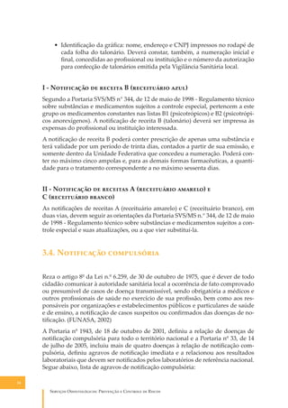 • Identiﬁcação da gráﬁca: nome, endereço e CNPJ impressos no rodapé de
cada folha do talonário. Deverá constar, também, a numeração inicial e
ﬁnal, concedidas ao proﬁssional ou instituição e o número da autorização
para confecção de talonários emitida pela Vigilância Sanitária local.

I - N���������� �� ������� B (����������� ����)
Segundo a Portaria SVS/MS n° 344, de 12 de maio de 1998 - Regulamento técnico
sobre substâncias e medicamentos sujeitos a controle especial, pertencem a este
grupo os medicamentos constantes nas listas B1 (psicotrópicos) e B2 (psicotrópicos anorexígenos). A notiﬁcação de receita B (talonário) deverá ser impressa às
expensas do proﬁssional ou instituição interessada.
A notiﬁcação de receita B poderá conter prescrição de apenas uma substância e
terá validade por um período de trinta dias, contados a partir de sua emissão, e
somente dentro da Unidade Federativa que concedeu a numeração. Poderá conter no máximo cinco ampolas e, para as demais formas farmacêuticas, a quantidade para o tratamento correspondente a no máximo sessenta dias.

II - N���������� �� �������� A (����������� �������) �
C (����������� ������)
As notiﬁcações de receitas A (receituário amarelo) e C (receituário branco), em
duas vias, devem seguir as orientações da Portaria SVS/MS n.° 344, de 12 de maio
de 1998 - Regulamento técnico sobre substâncias e medicamentos sujeitos a controle especial e suas atualizações, ou a que vier substituí-la.

3.4. N���������� �����������
Reza o artigo 8º da Lei n.º 6.259, de 30 de outubro de 1975, que é dever de todo
cidadão comunicar à autoridade sanitária local a ocorrência de fato comprovado
ou presumível de casos de doença transmissível, sendo obrigatória a médicos e
outros proﬁssionais de saúde no exercício de sua proﬁssão, bem como aos responsáveis por organizações e estabelecimentos públicos e particulares de saúde
e de ensino, a notiﬁcação de casos suspeitos ou conﬁrmados das doenças de notiﬁcação. (FUNASA, 2002)
A Portaria nº 1943, de 18 de outubro de 2001, deﬁniu a relação de doenças de
notiﬁcação compulsória para todo o território nacional e a Portaria nº 33, de 14
de julho de 2005, incluiu mais de quatro doenças à relação de notiﬁcação compulsória, deﬁniu agravos de notiﬁcação imediata e a relacionou aos resultados
laboratoriais que devem ser notiﬁcados pelos laboratórios de referência nacional.
Segue abaixo, lista de agravos de notiﬁcação compulsória:
34

S������� O������������: P�������� � C������� �� R�����

 