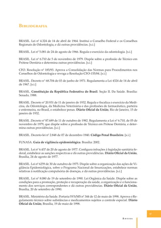 B�����������
BRASIL. Lei n0 4.324 de 14 de abril de 1964. Institui o Conselho Federal e os Conselhos
Regionais de Odontologia, e dá outras providências. [s.i.]
BRASIL. Lei n0 5.081 de 24 de agosto de 1966. Regula o exercício da odontologia. [s.i.]
BRASIL. Lei n0 6.710 de 5 de novembro de 1979. Dispõe sobre a proﬁssão de Técnico em
Prótese Dentária e determina outras providências. [s.i.]
CFO. Resolução n0 185/93. Aprova a Consolidação das Normas para Procedimentos nos
Conselhos de Odontologia e revoga a Resolução CFO-155/84. [s.i.]
BRASIL. Decreto n° 68.704 de 03 de junho de 1971. Regulamenta a Lei 4324 de 14 de abril
de 1967. [s.i.]
BRASIL. Constituição da República Federativa do Brasil. Seção II. Da Saúde. Brasília:
Senado, 1988.
BRASIL. Decreto n0 20.931 de 11 de janeiro de 1932. Regula e ﬁscaliza o exercício da Medicina, da Odontologia, da Medicina Veterinária e das proﬁssões de farmacêutico, parteira
e enfermeira, no Brasil, e estabelece penas. Diário Oﬁcial da União, Rio de Janeiro, 15 de
janeiro de 1932.
BRASIL .Decreto n0 87.689 de 11 de outubro de 1982. Regulamenta a Lei n0 6.710, de 05 de
novembro de 1979, que dispõe sobre a proﬁssão de Técnico em Prótese Dentária, e determina outras providências. [s.i.]
BRASIL. Decreto-lei n0 2.848 de 07 de dezembro 1940. Código Penal Brasileiro. [s.i.]
FUNASA. Guia de vigilância epidemiológica. Brasília: 2002.
BRASIL. Lei n0 6.437 de 20 de agosto de 1977. Conﬁgura infrações à legislação sanitária federal, estabelece as sanções respectivas e dá outras providências. Diário Oﬁcial da União,
Brasília, 24 de agosto de 1977.
BRASIL. Lei n0 6259 de 30 de outubro de 1975. Dispõe sobre a organização das ações de Vigilância Epidemiológica, sobre o Programa Nacional de Imunizações, estabelece normas
relativas à notiﬁcação compulsória de doenças, e dá outras providências. [s.i.]
BRASIL. Lei n0 8.080 de 19 de setembro de 1990. Lei Orgânica da Saúde. Dispõe sobre as
condições para a promoção, proteção e recuperação da saúde, a organização e o funcionamento dos serviços correspondentes e dá outras providências. Diário Oﬁcial da União,
Brasília, 20 de setembro de 1990.
BRASIL. Ministério da Saúde. Portaria SVS/MS n0 344 de 12 de maio de 1998. Aprova o Regulamento técnico sobre substâncias e medicamentos sujeitos a controle especial. Diário
Oﬁcial da União, Brasília, 19 de maio de 1998.
37

A�����

 