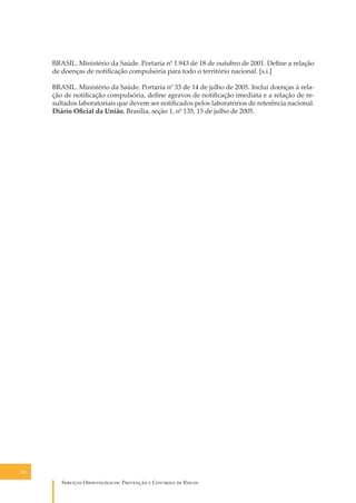 BRASIL. Ministério da Saúde. Portaria n0 1.943 de 18 de outubro de 2001. Deﬁne a relação
de doenças de notiﬁcação compulsória para todo o território nacional. [s.i.]
BRASIL. Ministério da Saúde. Portaria n0 33 de 14 de julho de 2005. Inclui doenças à relação de notiﬁcação compulsória, deﬁne agravos de notiﬁcação imediata e a relação de resultados laboratoriais que devem ser notiﬁcados pelos laboratórios de referência nacional.
Diário Oﬁcial da União, Brasília, seção 1, n0 135, 15 de julho de 2005.

38

S������� O������������: P�������� � C������� �� R�����

 