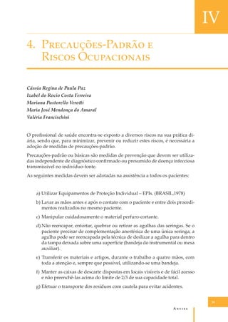 IV
4. P���������-P����� �
R����� O�����������
Cássia Regina de Paula Paz
Izabel do Rocio Costa Ferreira
Mariana Pastorello Vero�i
Maria José Mendonça do Amaral
Valéria Francischini
O proﬁssional de saúde encontra-se exposto a diversos riscos na sua prática diária, sendo que, para minimizar, prevenir ou reduzir estes riscos, é necessária a
adoção de medidas de precauções-padrão.
Precauções-padrão ou básicas são medidas de prevenção que devem ser utilizadas independente de diagnóstico conﬁrmado ou presumido de doença infecciosa
transmissível no indivíduo-fonte.
As seguintes medidas devem ser adotadas na assistência a todos os pacientes:
a) Utilizar Equipamentos de Proteção Individual – EPIs. (BRASIL,1978)
b) Lavar as mãos antes e após o contato com o paciente e entre dois procedimentos realizados no mesmo paciente.
c) Manipular cuidadosamente o material perfuro-cortante.
d) Não reencapar, entortar, quebrar ou retirar as agulhas das seringas. Se o
paciente precisar de complementação anestésica de uma única seringa, a
agulha pode ser reencapada pela técnica de deslizar a agulha para dentro
da tampa deixada sobre uma superfície (bandeja do instrumental ou mesa
auxiliar).
e) Transferir os materiais e artigos, durante o trabalho a quatro mãos, com
toda a atenção e, sempre que possível, utilizando-se uma bandeja.
f) Manter as caixas de descarte dispostas em locais visíveis e de fácil acesso
e não preenchê-las acima do limite de 2/3 de sua capacidade total.
g) Efetuar o transporte dos resíduos com cautela para evitar acidentes.
39

A�����

 