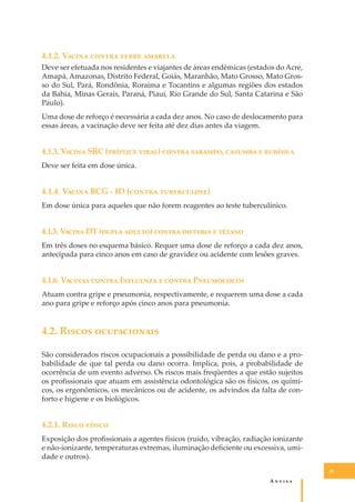 4.1.2. V����� ������ ����� �������
Deve ser efetuada nos residentes e viajantes de áreas endêmicas (estados do Acre,
Amapá, Amazonas, Distrito Federal, Goiás, Maranhão, Mato Grosso, Mato Grosso do Sul, Pará, Rondônia, Roraima e Tocantins e algumas regiões dos estados
da Bahia, Minas Gerais, Paraná, Piauí, Rio Grande do Sul, Santa Catarina e São
Paulo).
Uma dose de reforço é necessária a cada dez anos. No caso de deslocamento para
essas áreas, a vacinação deve ser feita até dez dias antes da viagem.

4.1.3. V����� SRC (�������� �����) ������ �������, ������� � �������
Deve ser feita em dose única.

4.1.4. V����� BCG - ID (������ �����������)
Em dose única para aqueles que não forem reagentes ao teste tuberculínico.

4.1.5. V����� DT (����� ������) ������ �������� � ������
Em três doses no esquema básico. Requer uma dose de reforço a cada dez anos,
antecipada para cinco anos em caso de gravidez ou acidente com lesões graves.

4.1.6. V������ ������ I�������� � ������ P����������
Atuam contra gripe e pneumonia, respectivamente, e requerem uma dose a cada
ano para gripe e reforço após cinco anos para pneumonia.

4.2. R����� ������������
São considerados riscos ocupacionais a possibilidade de perda ou dano e a probabilidade de que tal perda ou dano ocorra. Implica, pois, a probabilidade de
ocorrência de um evento adverso. Os riscos mais freqüentes a que estão sujeitos
os proﬁssionais que atuam em assistência odontológica são os físicos, os químicos, os ergonômicos, os mecânicos ou de acidente, os advindos da falta de conforto e higiene e os biológicos.

4.2.1. R���� ������
Exposição dos proﬁssionais a agentes físicos (ruído, vibração, radiação ionizante
e não-ionizante, temperaturas extremas, iluminação deﬁciente ou excessiva, umidade e outros).
41

A�����

 